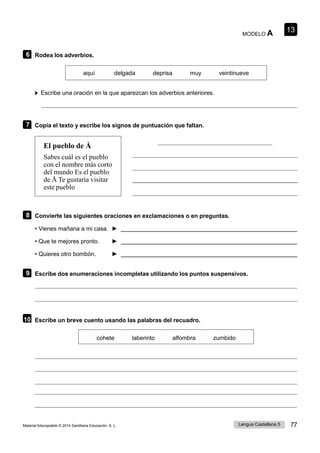 13
Lengua Castellana 5 77
Material fotocopiable © 2014 Santillana Educación, S. L.
MODELO A
6 Rodea los adverbios.
aquí delgada deprisa muy veintinueve
Escribe una oración en la que aparezcan los adverbios anteriores.
7 Copia el texto y escribe los signos de puntuación que faltan.
El pueblo de Å
Sabes cuál es el pueblo
con el nombre más corto
del mundo Es el pueblo
de Å Te gustaría visitar
este pueblo
8 Convierte las siguientes oraciones en exclamaciones o en preguntas.
• Vienes mañana a mi casa. ►
• Que te mejores pronto. ►
• Quieres otro bombón. ►
9 Escribe dos enumeraciones incompletas utilizando los puntos suspensivos.
10 Escribe un breve cuento usando las palabras del recuadro.
cohete laberinto alfombra zumbido
 