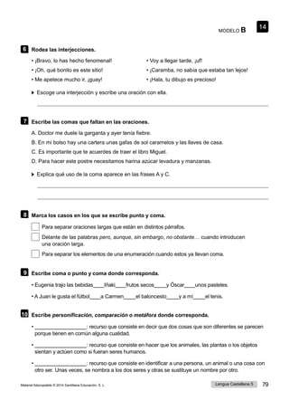 14
Lengua Castellana 5 79
Material fotocopiable © 2014 Santillana Educación, S. L.
MODELO B
6 Rodea las interjecciones.
• ¡Bravo, lo has hecho fenomenal!
• ¡Oh, qué bonito es este sitio!
• Me apetece mucho ir, ¡guay!
• Voy a llegar tarde, ¡uf!
• ¡Caramba, no sabía que estaba tan lejos!
• ¡Hala, tu dibujo es precioso!
Escoge una interjección y escribe una oración con ella.
7 Escribe las comas que faltan en las oraciones.
A. Doctor me duele la garganta y ayer tenía fiebre.
B. En mi bolso hay una cartera unas gafas de sol caramelos y las llaves de casa.
C. Es importante que te acuerdes de traer el libro Miguel.
D. Para hacer este postre necesitamos harina azúcar levadura y manzanas.
Explica qué uso de la coma aparece en las frases A y C.
8 Marca los casos en los que se escribe punto y coma.
Para separar oraciones largas que están en distintos párrafos.
Delante de las palabras pero, aunque, sin embargo, no obstante… cuando introducen
una oración larga.
Para separar los elementos de una enumeración cuando estos ya llevan coma.
9 Escribe coma o punto y coma donde corresponda.
• Eugenia trajo las bebidas Iñaki frutos secos y Óscar unos pasteles.
• A Juan le gusta el fútbol a Carmen el baloncesto y a mí el tenis.
10 Escribe personificación, comparación o metáfora donde corresponda.
• : recurso que consiste en decir que dos cosas que son diferentes se parecen
porque tienen en común alguna cualidad.
• : recurso que consiste en hacer que los animales, las plantas o los objetos
sientan y actúen como si fueran seres humanos.
• : recurso que consiste en identificar a una persona, un animal o una cosa con
otro ser. Unas veces, se nombra a los dos seres y otras se sustituye un nombre por otro.
 