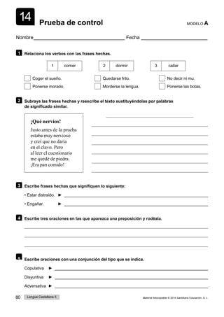 14
80 Lengua Castellana 5 Material fotocopiable © 2014 Santillana Educación, S. L.
Prueba de control MODELO A
Nombre Fecha
1 Relaciona los verbos con las frases hechas.
1 comer 2 dormir 3 callar
Coger el sueño. Quedarse frito. No decir ni mu.
Ponerse morado. Morderse la lengua. Ponerse las botas.
2 Subraya las frases hechas y reescribe el texto sustituyéndolas por palabras
de significado similar.
¡Qué nervios!
Justo antes de la prueba
estaba muy nervioso
y creí que no daría
en el clavo. Pero
al leer el cuestionario
me quedé de piedra.
¡Era pan comido!
3 Escribe frases hechas que signifiquen lo siguiente:
• Estar distraído. ►
• Engañar. ►
4 Escribe tres oraciones en las que aparezca una preposición y rodéala.
5 Escribe oraciones con una conjunción del tipo que se indica.
Copulativa ►
Disyuntiva ►
Adversativa ►
 