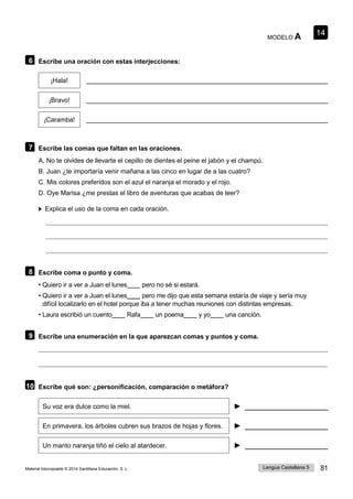 14
Lengua Castellana 5 81
Material fotocopiable © 2014 Santillana Educación, S. L.
MODELO A
6 Escribe una oración con estas interjecciones:
¡Hala!
¡Bravo!
¡Caramba!
7 Escribe las comas que faltan en las oraciones.
A. No te olvides de llevarte el cepillo de dientes el peine el jabón y el champú.
B. Juan ¿te importaría venir mañana a las cinco en lugar de a las cuatro?
C. Mis colores preferidos son el azul el naranja el morado y el rojo.
D. Oye Marisa ¿me prestas el libro de aventuras que acabas de leer?
Explica el uso de la coma en cada oración.
8 Escribe coma o punto y coma.
• Quiero ir a ver a Juan el lunes____ pero no sé si estará.
• Quiero ir a ver a Juan el lunes____ pero me dijo que esta semana estaría de viaje y sería muy
difícil localizarlo en el hotel porque iba a tener muchas reuniones con distintas empresas.
• Laura escribió un cuento____ Rafa____ un poema____ y yo____ una canción.
9 Escribe una enumeración en la que aparezcan comas y puntos y coma.
10 Escribe qué son: ¿personificación, comparación o metáfora?
Su voz era dulce como la miel. ►
En primavera, los árboles cubren sus brazos de hojas y flores. ►
Un manto naranja tiñó el cielo al atardecer. ►
 