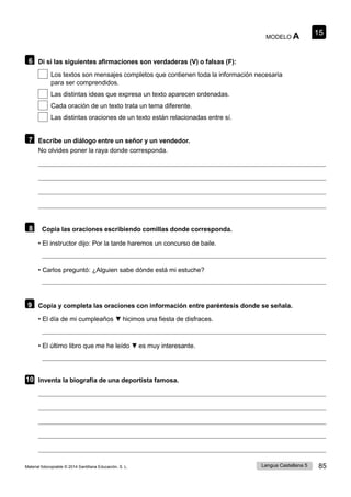 15
Lengua Castellana 5 85
Material fotocopiable © 2014 Santillana Educación, S. L.
MODELO A
6 Di si las siguientes afirmaciones son verdaderas (V) o falsas (F):
Los textos son mensajes completos que contienen toda la información necesaria
para ser comprendidos.
Las distintas ideas que expresa un texto aparecen ordenadas.
Cada oración de un texto trata un tema diferente.
Las distintas oraciones de un texto están relacionadas entre sí.
7 Escribe un diálogo entre un señor y un vendedor.
No olvides poner la raya donde corresponda.
8 Copia las oraciones escribiendo comillas donde corresponda.
• El instructor dijo: Por la tarde haremos un concurso de baile.
• Carlos preguntó: ¿Alguien sabe dónde está mi estuche?
9 Copia y completa las oraciones con información entre paréntesis donde se señala.
• El día de mi cumpleaños ▼ hicimos una fiesta de disfraces.
• El último libro que me he leído ▼ es muy interesante.
10 Inventa la biografía de una deportista famosa.
 