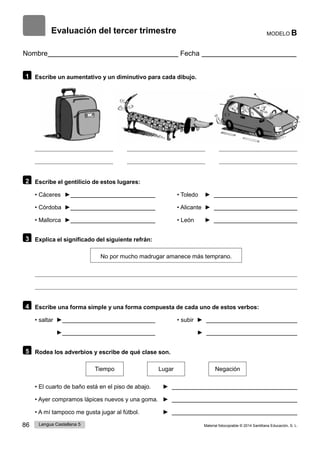 86 Lengua Castellana 5 Material fotocopiable © 2014 Santillana Educación, S. L.
Evaluación del tercer trimestre MODELO B
Nombre Fecha
1 Escribe un aumentativo y un diminutivo para cada dibujo.
2 Escribe el gentilicio de estos lugares:
• Cáceres ► • Toledo ►
• Córdoba ► • Alicante ►
• Mallorca ► • León ►
3 Explica el significado del siguiente refrán:
No por mucho madrugar amanece más temprano.
4 Escribe una forma simple y una forma compuesta de cada uno de estos verbos:
• saltar ► • subir ►
► ►
5 Rodea los adverbios y escribe de qué clase son.
Tiempo Lugar Negación
• El cuarto de baño está en el piso de abajo. ►
• Ayer compramos lápices nuevos y una goma. ►
• A mí tampoco me gusta jugar al fútbol. ►
 