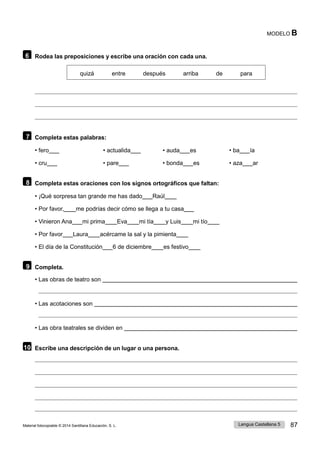 Lengua Castellana 5 87
Material fotocopiable © 2014 Santillana Educación, S. L.
MODELO B
6 Rodea las preposiciones y escribe una oración con cada una.
quizá entre después arriba de para
7 Completa estas palabras:
• fero • actualida • auda es • ba ía
• cru • pare • bonda es • aza ar
8 Completa estas oraciones con los signos ortográficos que faltan:
• ¡Qué sorpresa tan grande me has dado Raúl
• Por favor, me podrías decir cómo se llega a tu casa
• Vinieron Ana mi prima Eva mi tía y Luis mi tío
• Por favor Laura acércame la sal y la pimienta
• El día de la Constitución 6 de diciembre es festivo
9 Completa.
• Las obras de teatro son
• Las acotaciones son
• Las obra teatrales se dividen en
10 Escribe una descripción de un lugar o una persona.
 
