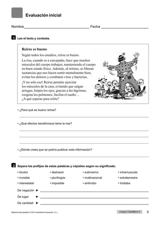 Lengua Castellana 5 9
Material fotocopiable © 2014 Santillana Educación, S. L.
Evaluación inicial
Nombre Fecha
1 Lee el texto y contesta.
Reírse es bueno
Según todos los estudios, reírse es bueno.
La risa, cuando es a carcajadas, hace que muchos
músculos del cuerpo trabajen, manteniendo el cuerpo
en buen estado físico. Además, al reírnos, se liberan
sustancias que nos hacen sentir mentalmente bien,
evitan los dolores y combaten virus y bacterias.
¡Y no solo eso! Reírse permite ejercitar
los músculos de la cara, evitando que salgan
arrugas; limpia los ojos, gracias a las lágrimas;
oxigena los pulmones; facilita el sueño…
¿A qué esperas para reírte?
• ¿Para qué es bueno reírse?
• ¿Qué efectos beneficiosos tiene la risa?
• ¿Dónde crees que se podría publicar esta información?
2 Separa los prefijos de estas palabras y cópialos según su significado.
• bicolor • deshacer • submarino • intramuscular
• invisible • plurilingüe • multinacional • extraterrestre
• interestatal • imposible • antirrobo • trisílaba
De negación ►
De lugar ►
De cantidad ►
 
