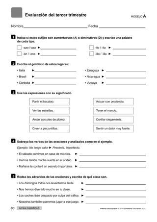 88 Lengua Castellana 5 Material fotocopiable © 2014 Santillana Educación, S. L.
Evaluación del tercer trimestre MODELO A
Nombre Fecha
1 Indica si estos sufijos son aumentativos (A) o diminutivos (D) y escribe una palabra
de cada tipo.
-azo /-aza ► -ito / -ita ►
-ón / -ona ► -illo / -illa ►
2 Escribe el gentilicio de estos lugares:
• Italia ► • Zaragoza ►
• Brasil ► • Nicaragua ►
• Córdoba ► • Vizcaya ►
3 Une las expresiones con su significado.
Partir el bacalao. Actuar con prudencia.
Ver las estrellas. Tener el mando.
Andar con pies de plomo. Confiar ciegamente.
Creer a pie juntillas. Sentir un dolor muy fuerte.
4 Subraya los verbos de las oraciones y analízalos como en el ejemplo.
Ejemplo: No tengo calor ► Presente, imperfecto.
• El sábado comimos en casa de mis tíos. ►
• Hemos tenido mucha suerte en el sorteo. ►
• Mañana te contaré un secreto importante. ►
5 Rodea los adverbios de las oraciones y escribe de qué clase son.
• Los domingos todos nos levantamos tarde. ►
• Nos hemos divertido mucho en tu clase. ►
• Los coches iban despacio por culpa del tráfico. ►
• Nosotros también queremos jugar a ese juego. ►
 