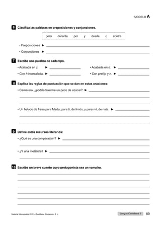 89
Material fotocopiable © 2014 Santillana Educación, S. L. Lengua Castellana 5
MODELO A
6 Clasifica las palabras en preposiciones y conjunciones.
pero durante por y desde o contra
• Preposiciones ►
• Conjunciones ►
7 Escribe una palabra de cada tipo.
• Acabada en z. ► • Acabada en d. ►
• Con h intercalada. ► • Con prefijo y h. ►
8 Explica las reglas de puntuación que se dan en estas oraciones:
• Camarero, ¿podría traerme un poco de azúcar? ►
• Un helado de fresa para Marta; para ti, de limón; y para mí, de nata. ►
9 Define estos recursos literarios:
• ¿Qué es una comparación? ►
• ¿Y una metáfora? ►
10 Escribe un breve cuento cuyo protagonista sea un vampiro.
 