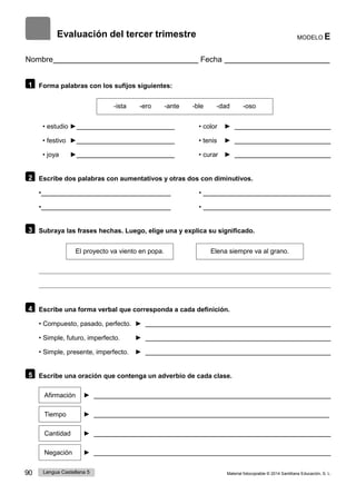 90 Lengua Castellana 5 Material fotocopiable © 2014 Santillana Educación, S. L.
Evaluación del tercer trimestre MODELO E
Nombre Fecha
1 Forma palabras con los sufijos siguientes:
-ista -ero -ante -ble -dad -oso
• estudio ► • color ►
• festivo ► • tenis ►
• joya ► • curar ►
2 Escribe dos palabras con aumentativos y otras dos con diminutivos.
• •
• •
3 Subraya las frases hechas. Luego, elige una y explica su significado.
El proyecto va viento en popa. Elena siempre va al grano.
4 Escribe una forma verbal que corresponda a cada definición.
• Compuesto, pasado, perfecto. ►
• Simple, futuro, imperfecto. ►
• Simple, presente, imperfecto. ►
5 Escribe una oración que contenga un adverbio de cada clase.
Afirmación ►
Tiempo ►
Cantidad ►
Negación ►
 