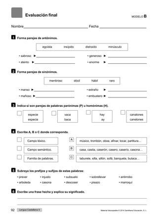 92 Lengua Castellana 5 Material fotocopiable © 2014 Santillana Educación, S. L.
Evaluación final MODELO B
Nombre Fecha
1 Forma parejas de antónimos.
egoísta insípido distraído minúsculo
• sabroso ► • generoso ►
• atento ► • enorme ►
2 Forma parejas de sinónimos.
mentiroso dócil hábil raro
• manso ► • extraño ►
• mañoso ► • embustero ►
3 Indica si son parejas de palabras parónimas (P) u homónimas (H).
especie
especia
vaca
baca
hay
ay
canalones
canelones
4 Escribe A, B o C donde corresponda.
Campo léxico. A músico, trombón, oboe, afinar, tocar, partitura…
Campo semántico. B casa, casita, caserón, casero, caserío, casona…
Familia de palabras. C taburete, silla, sillón, sofá, banqueta, butaca…
5 Subraya los prefijos y sufijos de estas palabras:
• prever • injusto • subsuelo • sobrellevar • antirrobo
• arboleda • casona • descoser • pisazo • marroquí
6 Escribe una frase hecha y explica su significado.
 