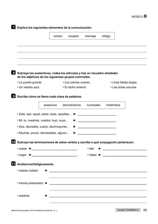 Lengua Castellana 5 93
Material fotocopiable © 2014 Santillana Educación, S. L.
MODELO B
7 Explica los siguientes elementos de la comunicación:
emisor receptor mensaje código
8 Subraya los sustantivos, rodea los artículos y haz un recuadro alrededor
de los adjetivos de los siguientes grupos nominales:
• La puerta grande. • Los colores suaves. • Unas faldas largas.
• Un vestido azul. • El otoño anterior. • Las botas oscuras.
9 Escribe cómo se llama cada clase de palabras.
posesivos demostrativos numerales indefinidos
• Este, ese, aquel, estas, esas, aquellas… ►
• Mi, tu, nuestras, vuestra, tuyo, suya… ►
• Dos, diecisiete, cuarto, decimoquinto… ►
• Muchas, pocos, demasiados, alguno… ►
10 Subraya las terminaciones de estos verbos y escribe a qué conjugación pertenecen.
• soplar ► • latir ►
• coger ► • haber ►
11 Analiza morfológicamente.
• habían rodado ►
• hemos presentado ►
• esperes ►
 