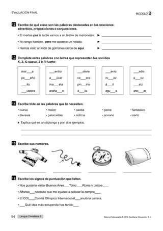 94 Lengua Castellana 5 Material fotocopiable © 2014 Santillana Educación, S. L.
EVALUACIÓN FINAL MODELO B
12 Escribe de qué clase son las palabras destacadas en las oraciones:
adverbios, preposiciones o conjunciones.
• El martes por la tarde vamos a un teatro de marionetas. ►
• No tengo hambre, pero me apetece un helado. ►
• Hemos visto un nido de gorriones cerca de aquí. ►
13 Completa estas palabras con letras que representen los sonidos
K, Z, G suave, J o R fuerte:
mar a entro otera enio adio
pe eño
ilo
ulebra
a úcar
ma eta
araña o
ce era
pin ino
á ila
ro ez
á il
agu a
a oz
aíz
aho ar
14 Escribe tilde en las palabras que lo necesiten.
• cueva • melon • caoba • peine • fantastico
• dieresis • paracaidas • noticia • oceano • nariz
Explica qué es un diptongo y pon dos ejemplos.
15 Escribe sus nombres.
16 Escribe los signos de puntuación que faltan.
• Nos gustaría visitar Buenos Aires Tokio Roma y Lisboa
• Alfonso necesito que me ayudes a colocar la compra
• El COI Comité Olímpico Internacional anuló la carrera.
• Qué idea más estupenda has tenido
 