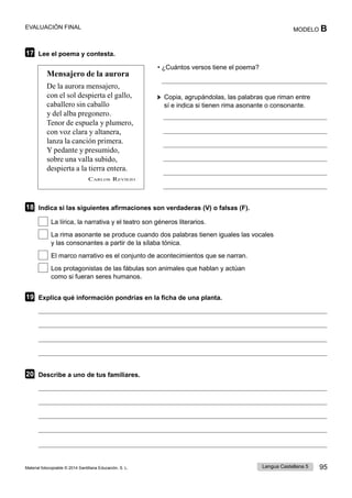 Lengua Castellana 5 95
Material fotocopiable © 2014 Santillana Educación, S. L.
EVALUACIÓN FINAL MODELO B
17 Lee el poema y contesta.
Mensajero de la aurora
De la aurora mensajero,
con el sol despierta el gallo,
caballero sin caballo
y del alba pregonero.
Tenor de espuela y plumero,
con voz clara y altanera,
lanza la canción primera.
Y pedante y presumido,
sobre una valla subido,
despierta a la tierra entera.
CARLOS REVIEJO
• ¿Cuántos versos tiene el poema?
Copia, agrupándolas, las palabras que riman entre
sí e indica si tienen rima asonante o consonante.
18 Indica si las siguientes afirmaciones son verdaderas (V) o falsas (F).
La lírica, la narrativa y el teatro son géneros literarios.
La rima asonante se produce cuando dos palabras tienen iguales las vocales
y las consonantes a partir de la sílaba tónica.
El marco narrativo es el conjunto de acontecimientos que se narran.
Los protagonistas de las fábulas son animales que hablan y actúan
como si fueran seres humanos.
19 Explica qué información pondrías en la ficha de una planta.
20 Describe a uno de tus familiares.
 