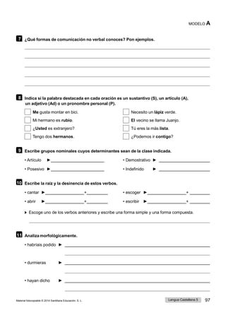 Lengua Castellana 5 97
Material fotocopiable © 2014 Santillana Educación, S. L.
MODELO A
7 ¿Qué formas de comunicación no verbal conoces? Pon ejemplos.
8 Indica si la palabra destacada en cada oración es un sustantivo (S), un artículo (A),
un adjetivo (Ad) o un pronombre personal (P).
Me gusta montar en bici. Necesito un lápiz verde.
Mi hermano es rubio. El vecino se llama Juanjo.
¿Usted es extranjero? Tú eres la más lista.
Tengo dos hermanos. ¿Podemos ir contigo?
9 Escribe grupos nominales cuyos determinantes sean de la clase indicada.
• Artículo ► • Demostrativo ►
• Posesivo ► • Indefinido ►
10 Escribe la raíz y la desinencia de estos verbos.
• cantar ► + • escoger ► +
• abrir ► + • escribir ► +
Escoge uno de los verbos anteriores y escribe una forma simple y una forma compuesta.
11 Analiza morfológicamente.
• habríais podido ►
• durmieras ►
• hayan dicho ►
 