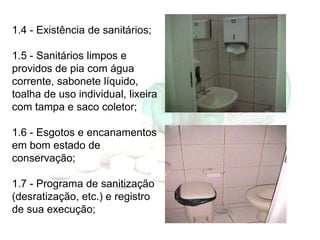 1.4 - Existência de sanitários;
1.5 - Sanitários limpos e
providos de pia com água
corrente, sabonete líquido,
toalha de u...