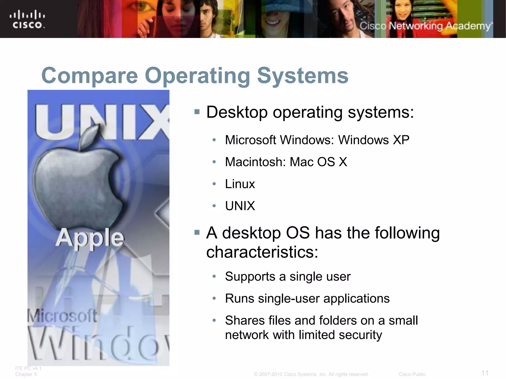 ITE PC v4.1
Chapter 5 11
© 2007-2010 Cisco Systems, Inc. All rights reserved. Cisco Public
Compare Operating Systems
 Desktop operating systems:
• Microsoft Windows: Windows XP
• Macintosh: Mac OS X
• Linux
• UNIX
 A desktop OS has the following
characteristics:
• Supports a single user
• Runs single-user applications
• Shares files and folders on a small
network with limited security
 