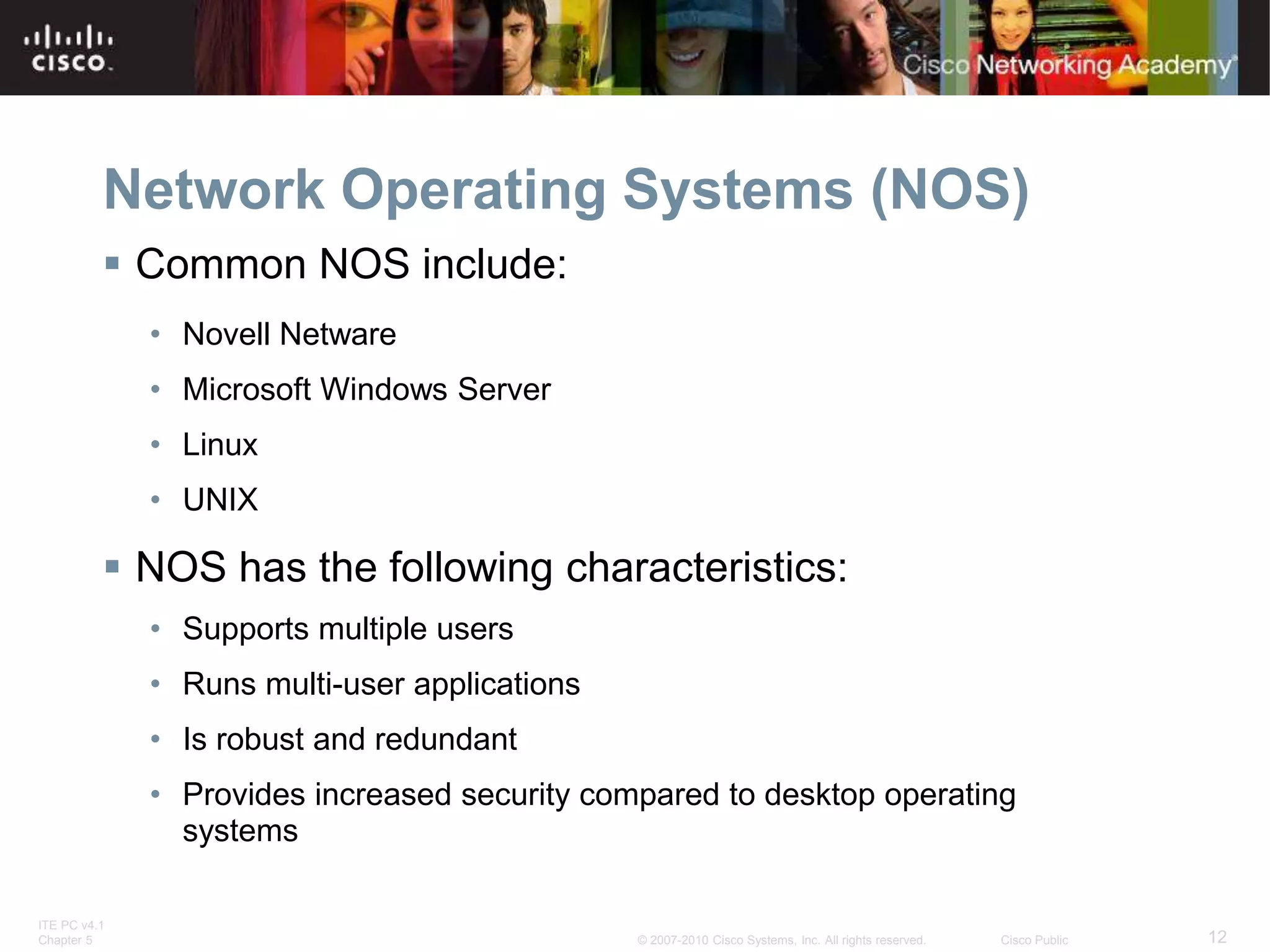 ITE PC v4.1
Chapter 5 12
© 2007-2010 Cisco Systems, Inc. All rights reserved. Cisco Public
Network Operating Systems (NOS)
 Common NOS include:
• Novell Netware
• Microsoft Windows Server
• Linux
• UNIX
 NOS has the following characteristics:
• Supports multiple users
• Runs multi-user applications
• Is robust and redundant
• Provides increased security compared to desktop operating
systems
 