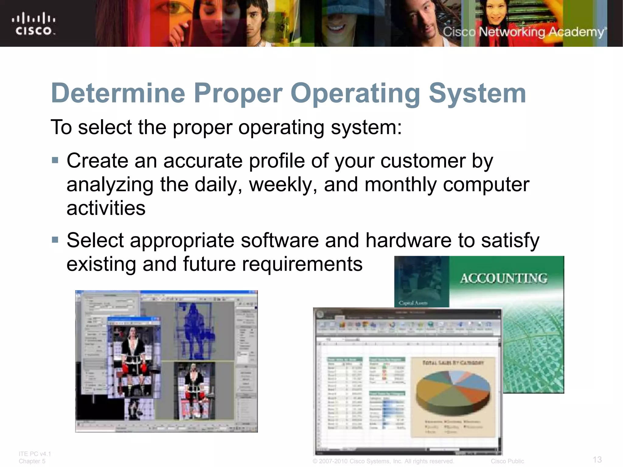 ITE PC v4.1
Chapter 5 13
© 2007-2010 Cisco Systems, Inc. All rights reserved. Cisco Public
Determine Proper Operating System
 Create an accurate profile of your customer by
analyzing the daily, weekly, and monthly computer
activities
 Select appropriate software and hardware to satisfy
existing and future requirements
To select the proper operating system:
 