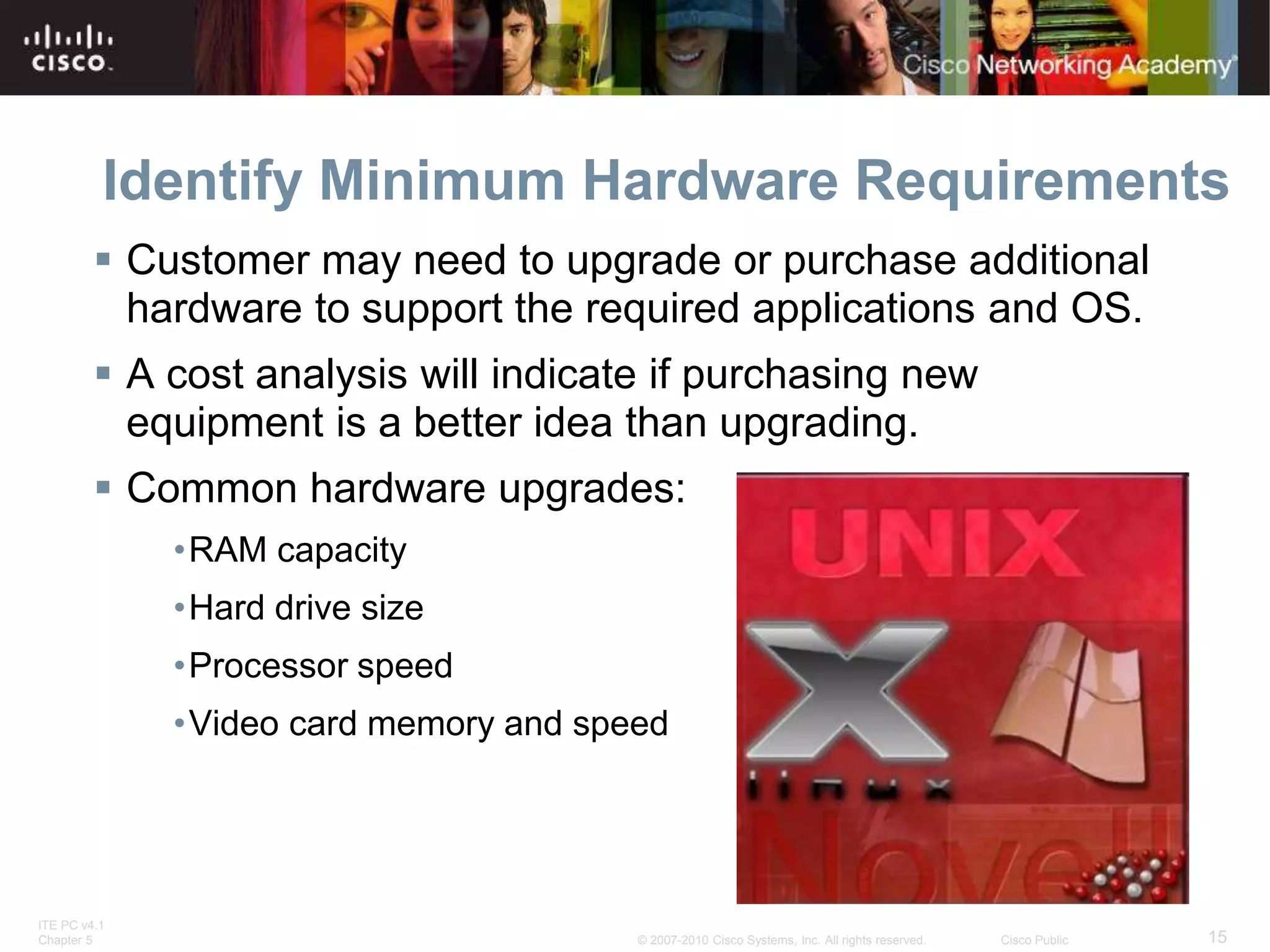ITE PC v4.1
Chapter 5 15
© 2007-2010 Cisco Systems, Inc. All rights reserved. Cisco Public
Identify Minimum Hardware Requirements
 Customer may need to upgrade or purchase additional
hardware to support the required applications and OS.
 A cost analysis will indicate if purchasing new
equipment is a better idea than upgrading.
 Common hardware upgrades:
•RAM capacity
•Hard drive size
•Processor speed
•Video card memory and speed
 