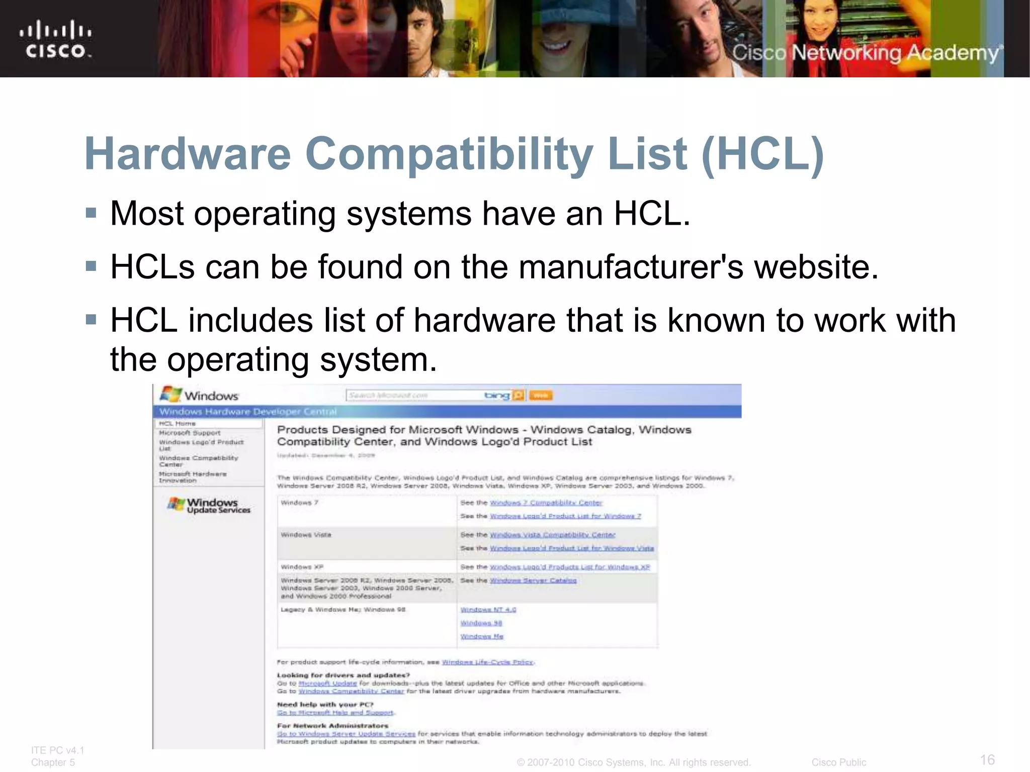 ITE PC v4.1
Chapter 5 16
© 2007-2010 Cisco Systems, Inc. All rights reserved. Cisco Public
Hardware Compatibility List (HCL)
 Most operating systems have an HCL.
 HCLs can be found on the manufacturer's website.
 HCL includes list of hardware that is known to work with
the operating system.
 