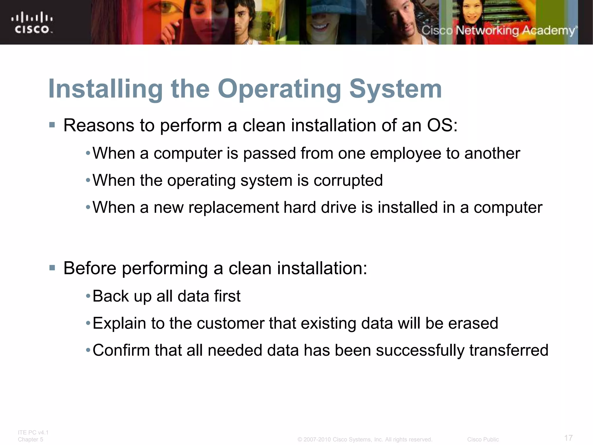 ITE PC v4.1
Chapter 5 17
© 2007-2010 Cisco Systems, Inc. All rights reserved. Cisco Public
Installing the Operating System
 Reasons to perform a clean installation of an OS:
•When a computer is passed from one employee to another
•When the operating system is corrupted
•When a new replacement hard drive is installed in a computer
 Before performing a clean installation:
•Back up all data first
•Explain to the customer that existing data will be erased
•Confirm that all needed data has been successfully transferred
 