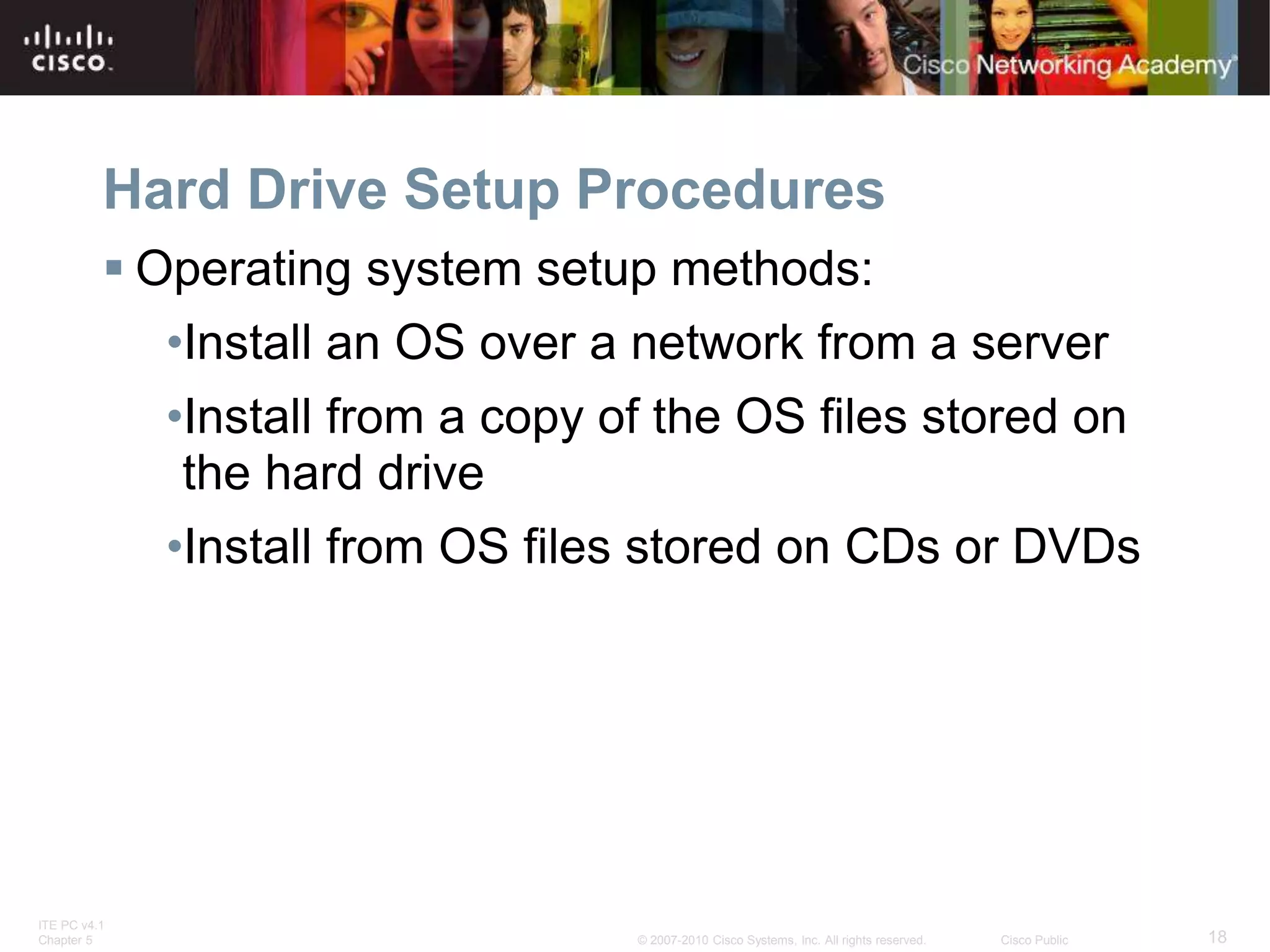 ITE PC v4.1
Chapter 5 18
© 2007-2010 Cisco Systems, Inc. All rights reserved. Cisco Public
Hard Drive Setup Procedures
 Operating system setup methods:
•Install an OS over a network from a server
•Install from a copy of the OS files stored on
the hard drive
•Install from OS files stored on CDs or DVDs
 