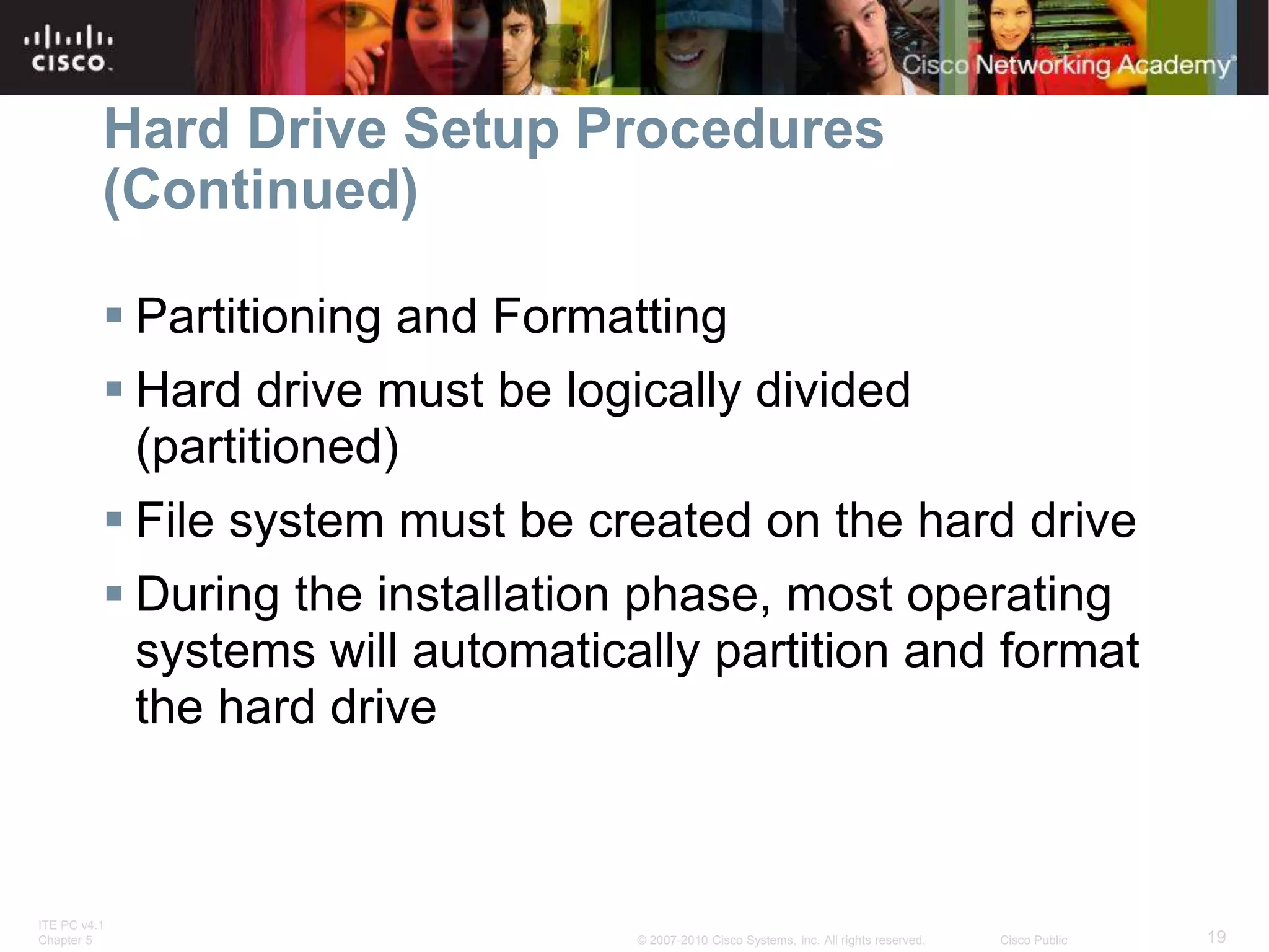 ITE PC v4.1
Chapter 5 19
© 2007-2010 Cisco Systems, Inc. All rights reserved. Cisco Public
Hard Drive Setup Procedures
(Continued)
 Partitioning and Formatting
 Hard drive must be logically divided
(partitioned)
 File system must be created on the hard drive
 During the installation phase, most operating
systems will automatically partition and format
the hard drive
 