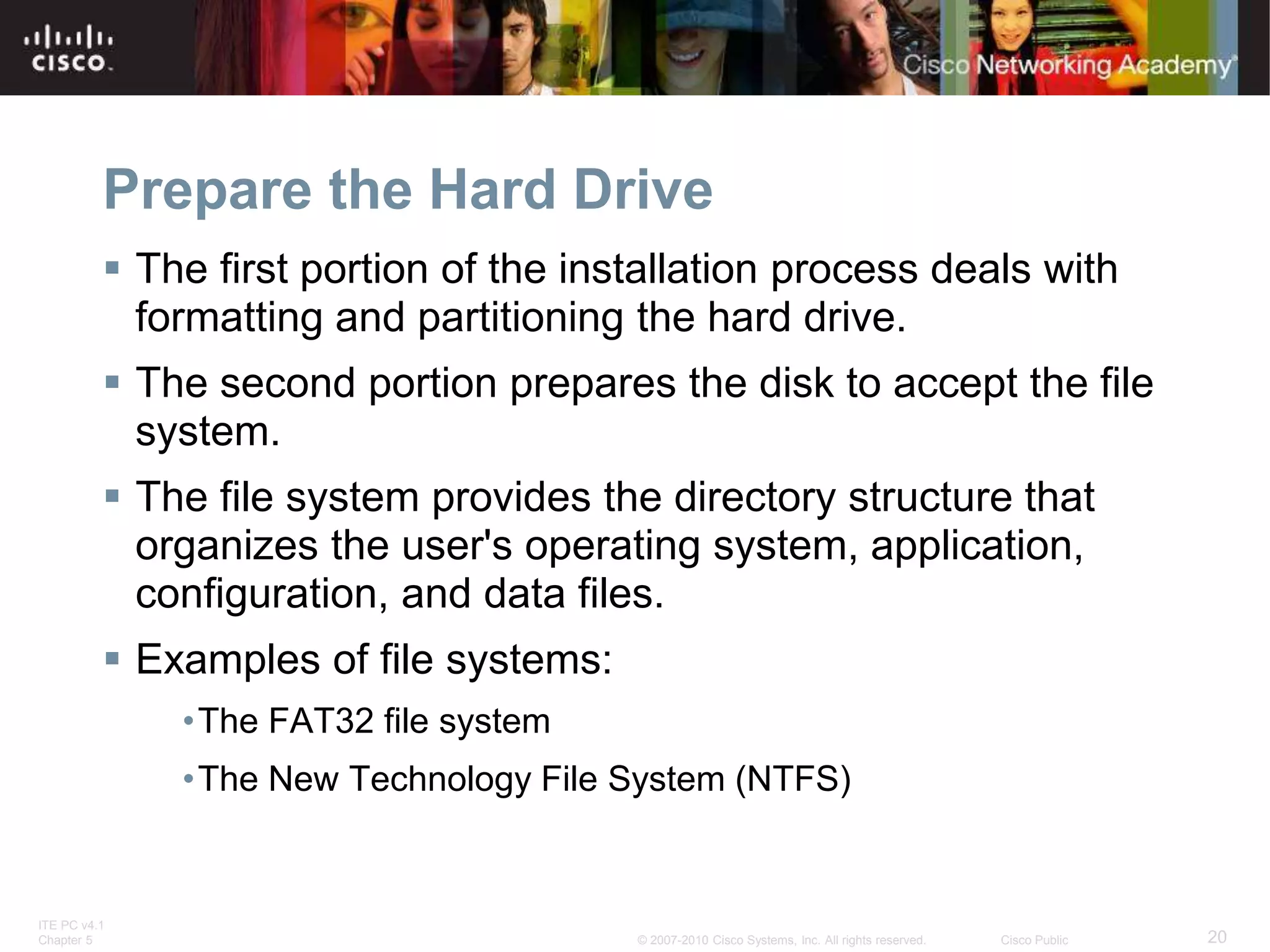 ITE PC v4.1
Chapter 5 20
© 2007-2010 Cisco Systems, Inc. All rights reserved. Cisco Public
Prepare the Hard Drive
 The first portion of the installation process deals with
formatting and partitioning the hard drive.
 The second portion prepares the disk to accept the file
system.
 The file system provides the directory structure that
organizes the user's operating system, application,
configuration, and data files.
 Examples of file systems:
•The FAT32 file system
•The New Technology File System (NTFS)
 