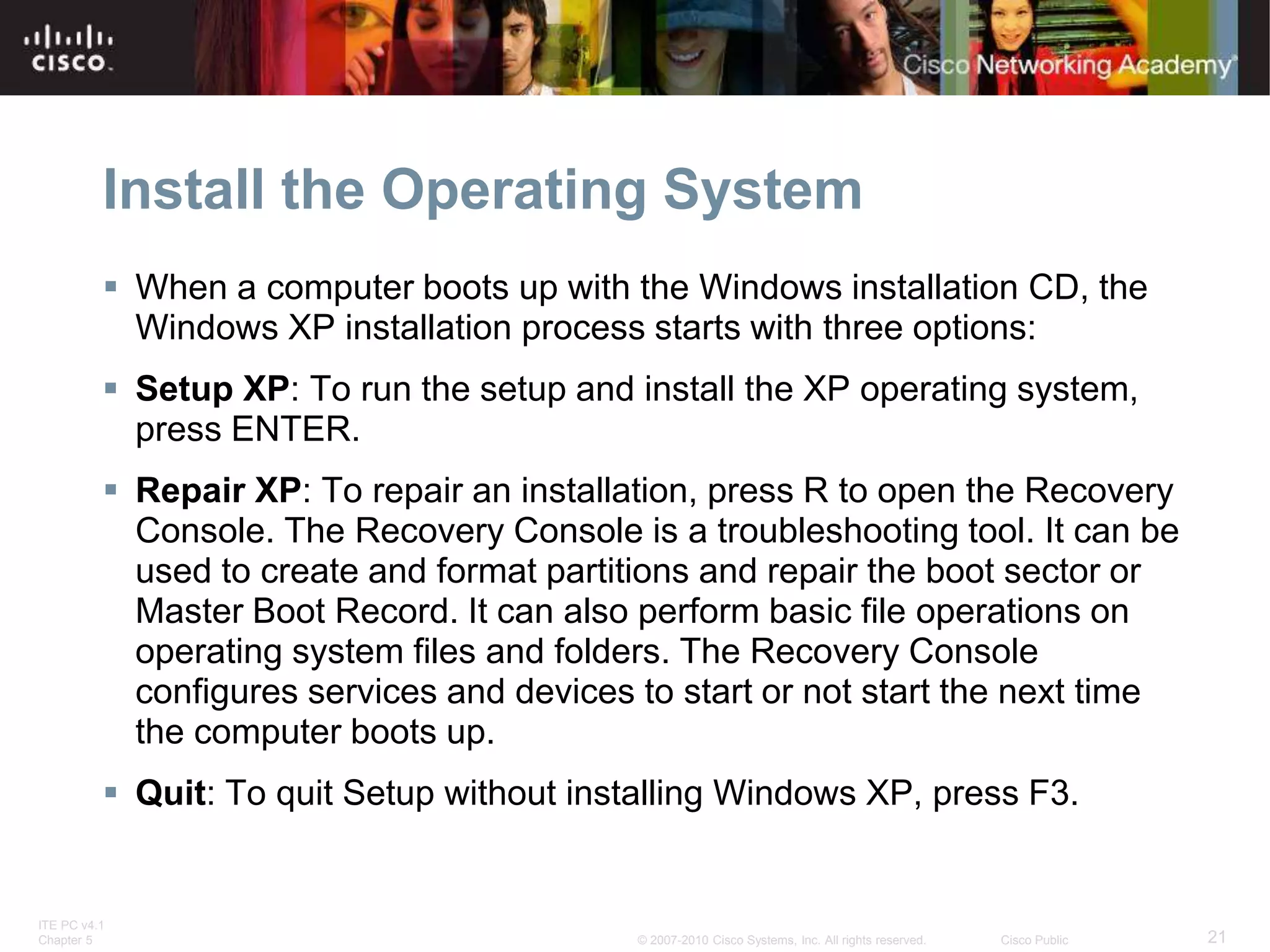 ITE PC v4.1
Chapter 5 21
© 2007-2010 Cisco Systems, Inc. All rights reserved. Cisco Public
Install the Operating System
 When a computer boots up with the Windows installation CD, the
Windows XP installation process starts with three options:
 Setup XP: To run the setup and install the XP operating system,
press ENTER.
 Repair XP: To repair an installation, press R to open the Recovery
Console. The Recovery Console is a troubleshooting tool. It can be
used to create and format partitions and repair the boot sector or
Master Boot Record. It can also perform basic file operations on
operating system files and folders. The Recovery Console
configures services and devices to start or not start the next time
the computer boots up.
 Quit: To quit Setup without installing Windows XP, press F3.
 