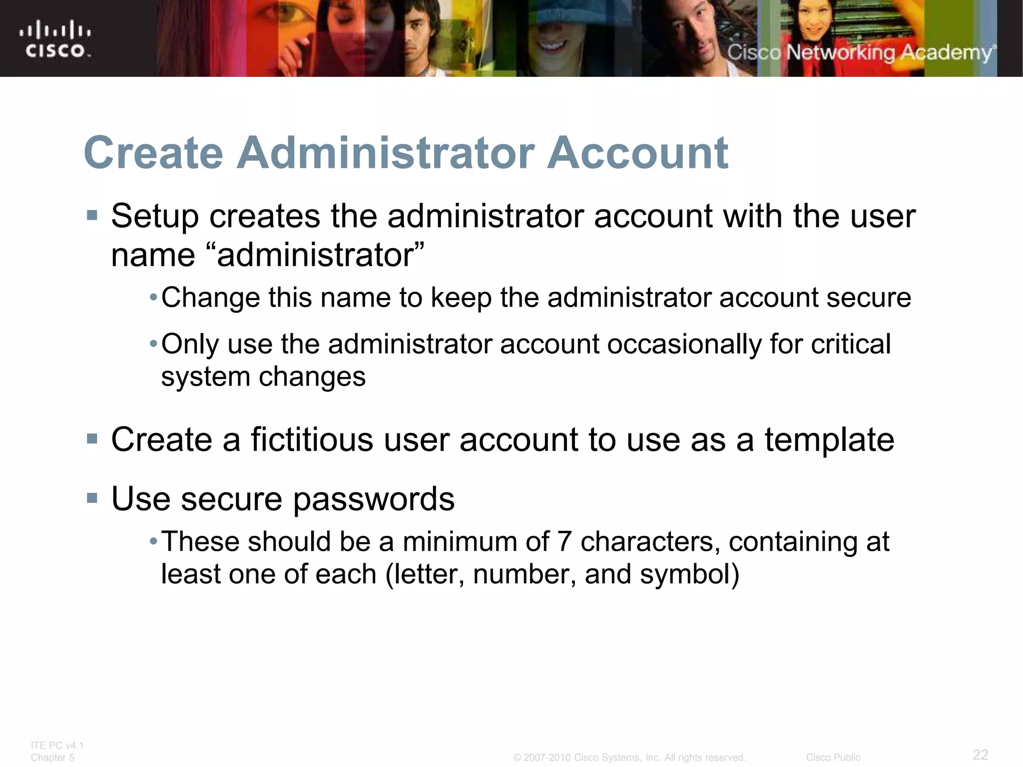 ITE PC v4.1
Chapter 5 22
© 2007-2010 Cisco Systems, Inc. All rights reserved. Cisco Public
Create Administrator Account
 Setup creates the administrator account with the user
name “administrator”
•Change this name to keep the administrator account secure
•Only use the administrator account occasionally for critical
system changes
 Create a fictitious user account to use as a template
 Use secure passwords
•These should be a minimum of 7 characters, containing at
least one of each (letter, number, and symbol)
 