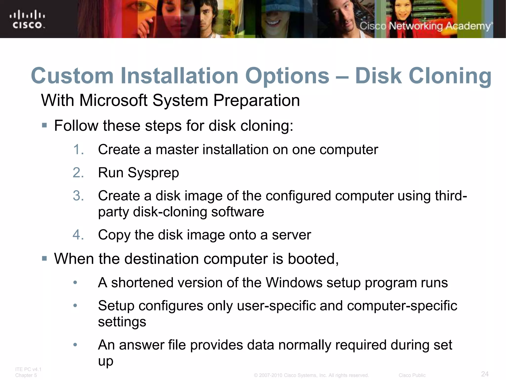 ITE PC v4.1
Chapter 5 24
© 2007-2010 Cisco Systems, Inc. All rights reserved. Cisco Public
Custom Installation Options – Disk Cloning
 Follow these steps for disk cloning:
1. Create a master installation on one computer
2. Run Sysprep
3. Create a disk image of the configured computer using third-
party disk-cloning software
4. Copy the disk image onto a server
 When the destination computer is booted,
• A shortened version of the Windows setup program runs
• Setup configures only user-specific and computer-specific
settings
• An answer file provides data normally required during set
up
With Microsoft System Preparation
 