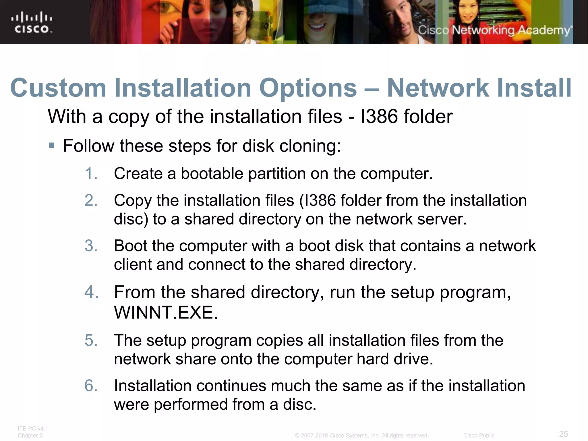 ITE PC v4.1
Chapter 5 25
© 2007-2010 Cisco Systems, Inc. All rights reserved. Cisco Public
Custom Installation Options – Network Install
 Follow these steps for disk cloning:
1. Create a bootable partition on the computer.
2. Copy the installation files (I386 folder from the installation
disc) to a shared directory on the network server.
3. Boot the computer with a boot disk that contains a network
client and connect to the shared directory.
4. From the shared directory, run the setup program,
WINNT.EXE.
5. The setup program copies all installation files from the
network share onto the computer hard drive.
6. Installation continues much the same as if the installation
were performed from a disc.
With a copy of the installation files - I386 folder
 