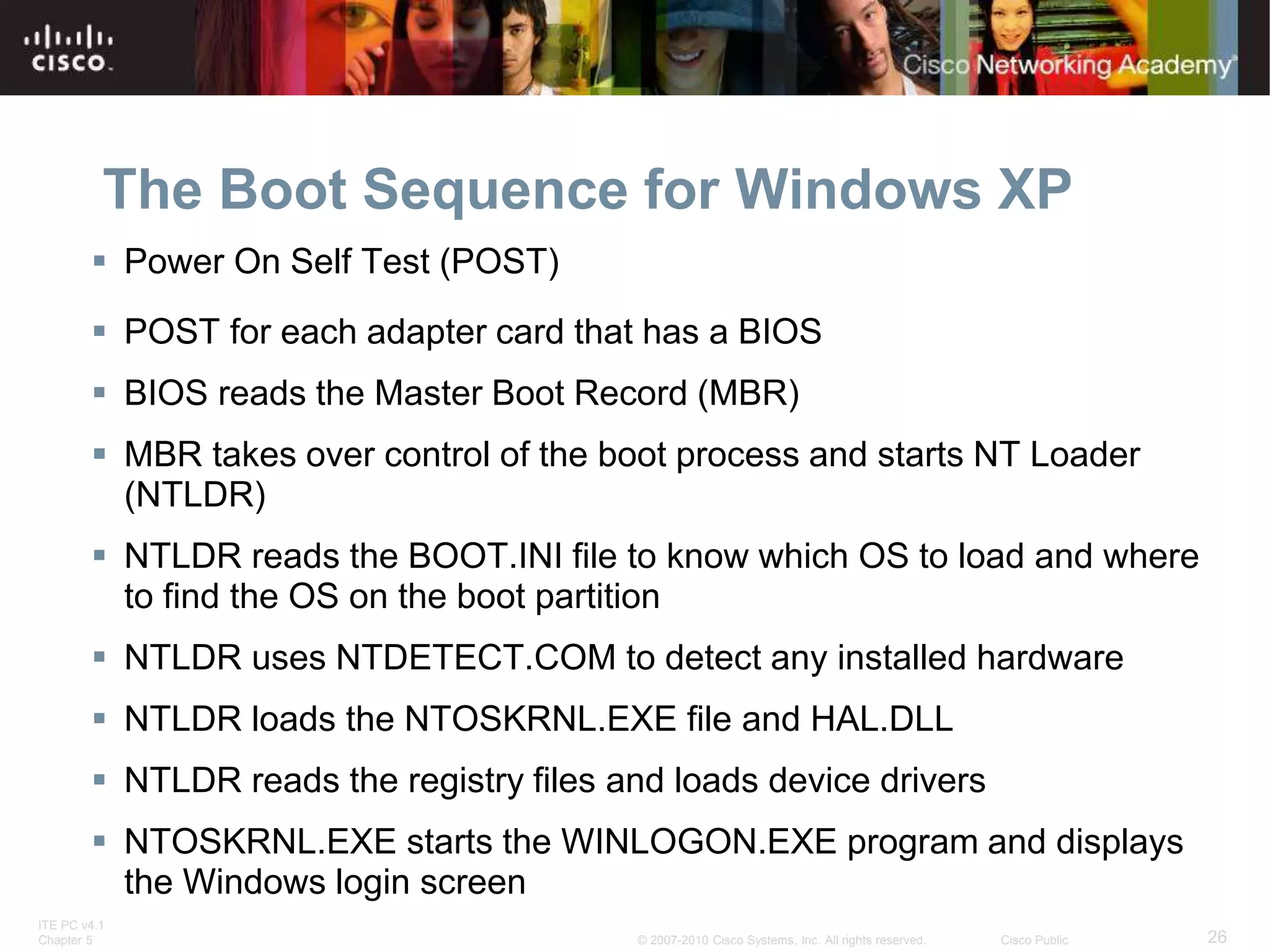 ITE PC v4.1
Chapter 5 26
© 2007-2010 Cisco Systems, Inc. All rights reserved. Cisco Public
The Boot Sequence for Windows XP
 Power On Self Test (POST)
 POST for each adapter card that has a BIOS
 BIOS reads the Master Boot Record (MBR)
 MBR takes over control of the boot process and starts NT Loader
(NTLDR)
 NTLDR reads the BOOT.INI file to know which OS to load and where
to find the OS on the boot partition
 NTLDR uses NTDETECT.COM to detect any installed hardware
 NTLDR loads the NTOSKRNL.EXE file and HAL.DLL
 NTLDR reads the registry files and loads device drivers
 NTOSKRNL.EXE starts the WINLOGON.EXE program and displays
the Windows login screen
 