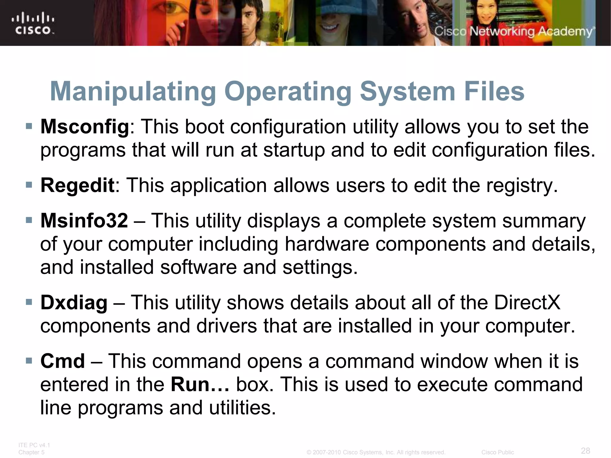 ITE PC v4.1
Chapter 5 28
© 2007-2010 Cisco Systems, Inc. All rights reserved. Cisco Public
Manipulating Operating System Files
 Msconfig: This boot configuration utility allows you to set the
programs that will run at startup and to edit configuration files.
 Regedit: This application allows users to edit the registry.
 Msinfo32 – This utility displays a complete system summary
of your computer including hardware components and details,
and installed software and settings.
 Dxdiag – This utility shows details about all of the DirectX
components and drivers that are installed in your computer.
 Cmd – This command opens a command window when it is
entered in the Run… box. This is used to execute command
line programs and utilities.
 