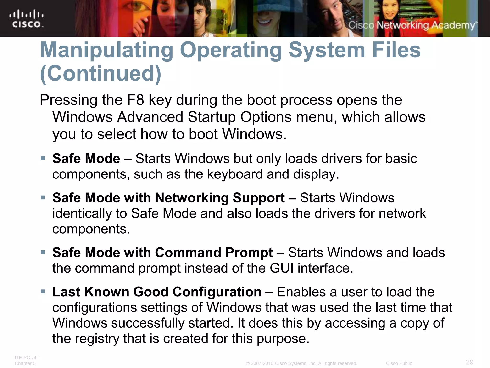 ITE PC v4.1
Chapter 5 29
© 2007-2010 Cisco Systems, Inc. All rights reserved. Cisco Public
Manipulating Operating System Files
(Continued)
Pressing the F8 key during the boot process opens the
Windows Advanced Startup Options menu, which allows
you to select how to boot Windows.
 Safe Mode – Starts Windows but only loads drivers for basic
components, such as the keyboard and display.
 Safe Mode with Networking Support – Starts Windows
identically to Safe Mode and also loads the drivers for network
components.
 Safe Mode with Command Prompt – Starts Windows and loads
the command prompt instead of the GUI interface.
 Last Known Good Configuration – Enables a user to load the
configurations settings of Windows that was used the last time that
Windows successfully started. It does this by accessing a copy of
the registry that is created for this purpose.
 