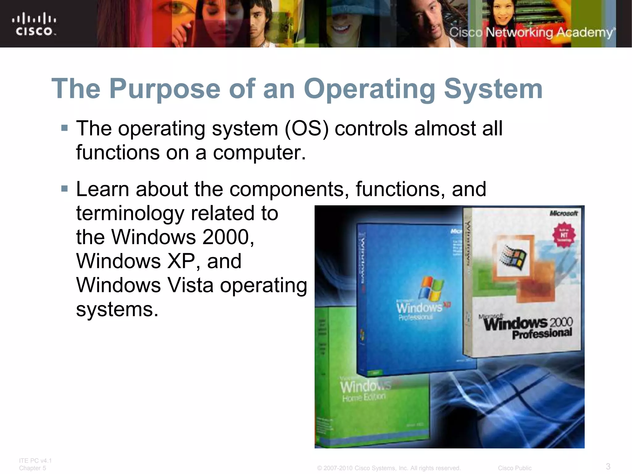 ITE PC v4.1
Chapter 5 3
© 2007-2010 Cisco Systems, Inc. All rights reserved. Cisco Public
The Purpose of an Operating System
 The operating system (OS) controls almost all
functions on a computer.
 Learn about the components, functions, and
terminology related to
the Windows 2000,
Windows XP, and
Windows Vista operating
systems.
 