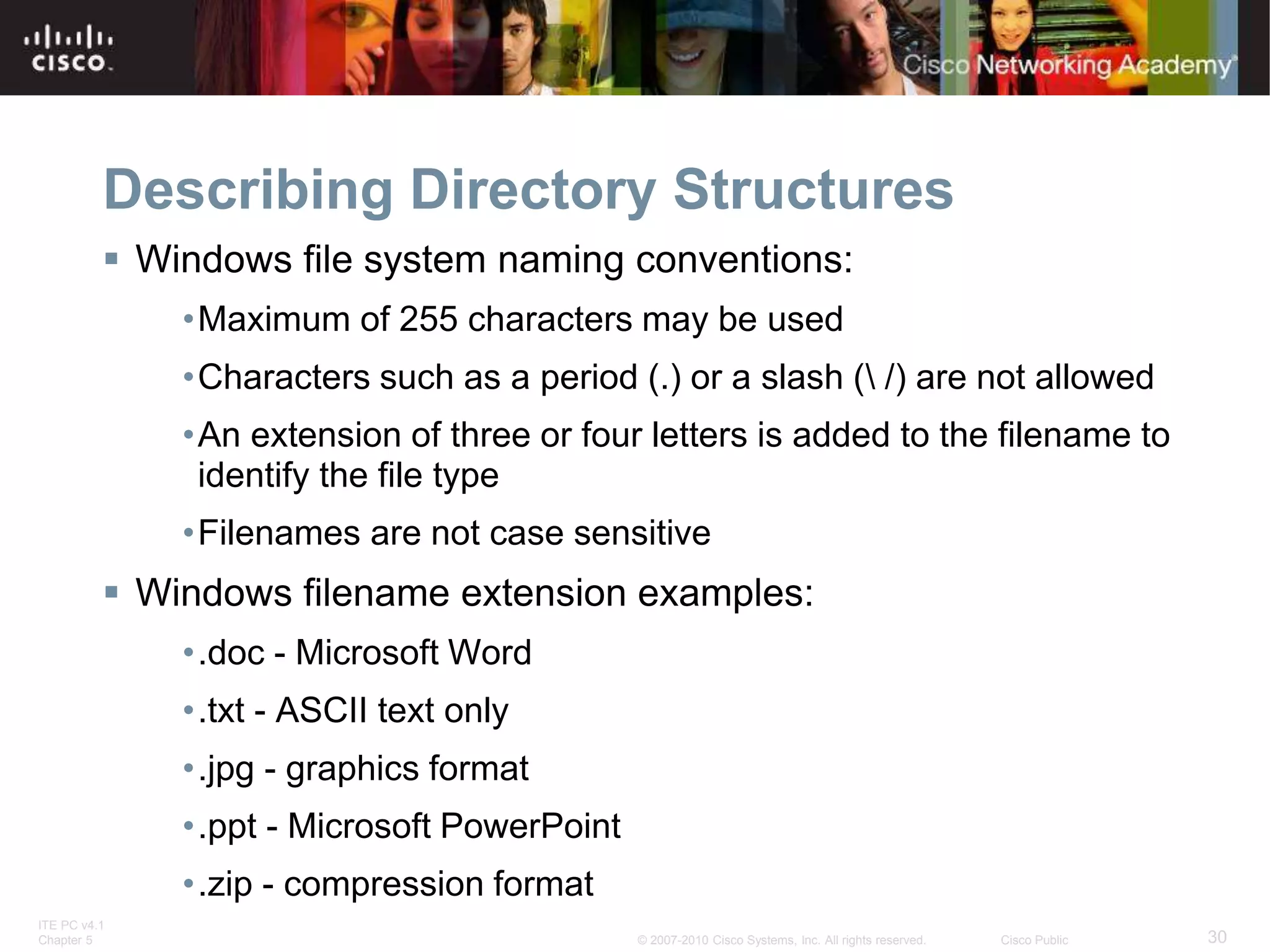 ITE PC v4.1
Chapter 5 30
© 2007-2010 Cisco Systems, Inc. All rights reserved. Cisco Public
Describing Directory Structures
 Windows file system naming conventions:
•Maximum of 255 characters may be used
•Characters such as a period (.) or a slash ( /) are not allowed
•An extension of three or four letters is added to the filename to
identify the file type
•Filenames are not case sensitive
 Windows filename extension examples:
•.doc - Microsoft Word
•.txt - ASCII text only
•.jpg - graphics format
•.ppt - Microsoft PowerPoint
•.zip - compression format
 