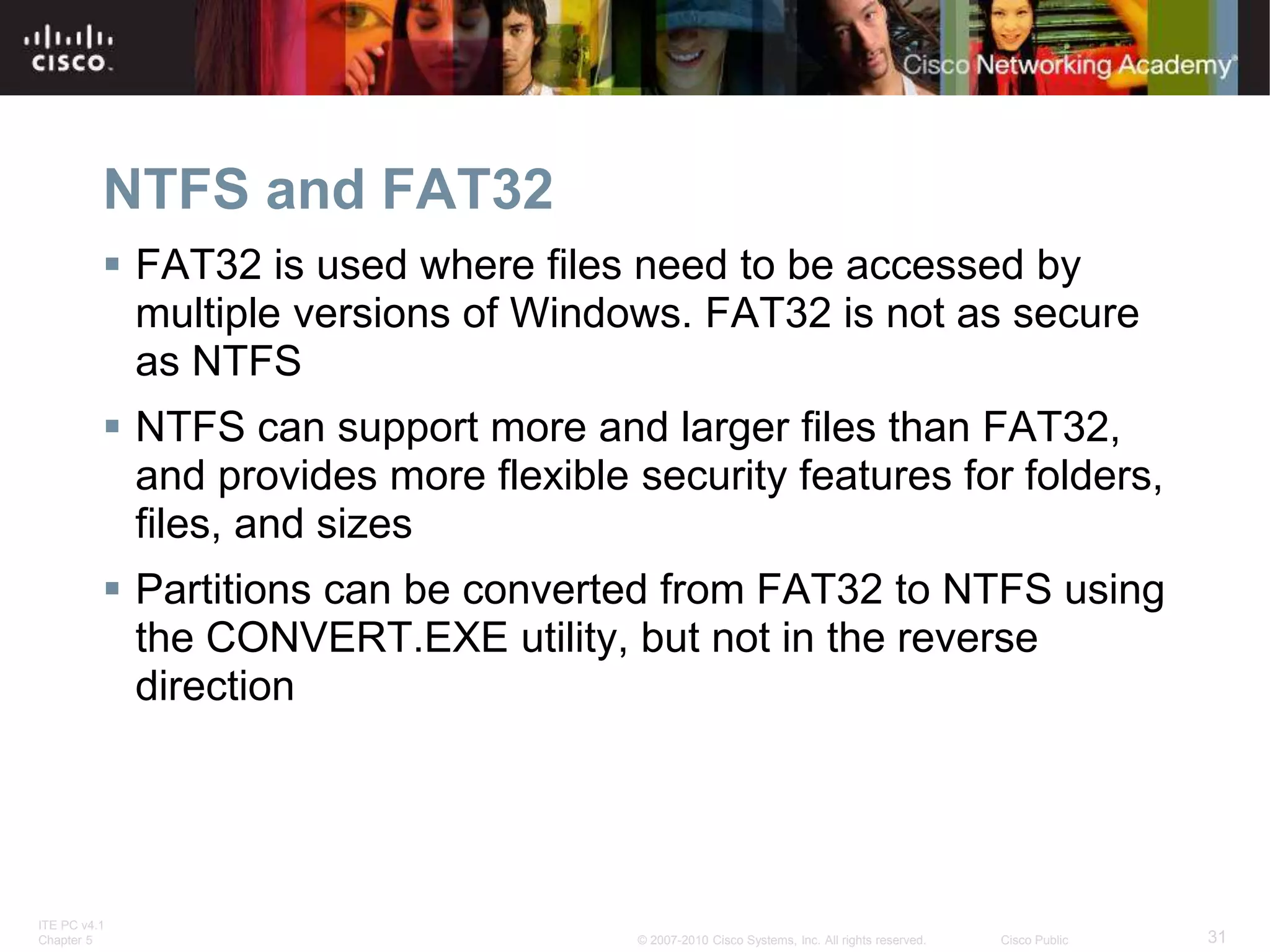 ITE PC v4.1
Chapter 5 31
© 2007-2010 Cisco Systems, Inc. All rights reserved. Cisco Public
NTFS and FAT32
 FAT32 is used where files need to be accessed by
multiple versions of Windows. FAT32 is not as secure
as NTFS
 NTFS can support more and larger files than FAT32,
and provides more flexible security features for folders,
files, and sizes
 Partitions can be converted from FAT32 to NTFS using
the CONVERT.EXE utility, but not in the reverse
direction
 