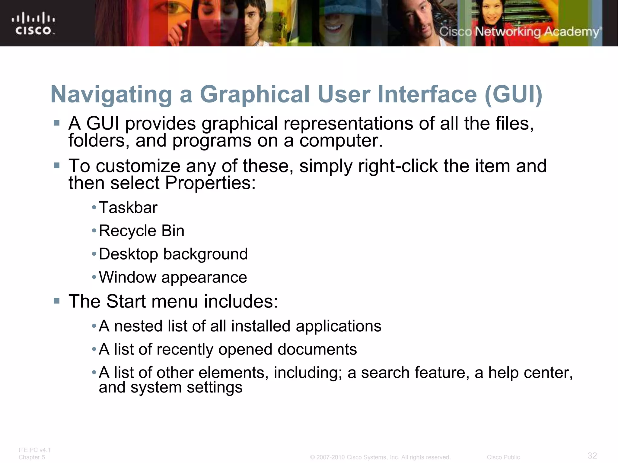 ITE PC v4.1
Chapter 5 32
© 2007-2010 Cisco Systems, Inc. All rights reserved. Cisco Public
Navigating a Graphical User Interface (GUI)
 A GUI provides graphical representations of all the files,
folders, and programs on a computer.
 To customize any of these, simply right-click the item and
then select Properties:
•Taskbar
•Recycle Bin
•Desktop background
•Window appearance
 The Start menu includes:
•A nested list of all installed applications
•A list of recently opened documents
•A list of other elements, including; a search feature, a help center,
and system settings
 