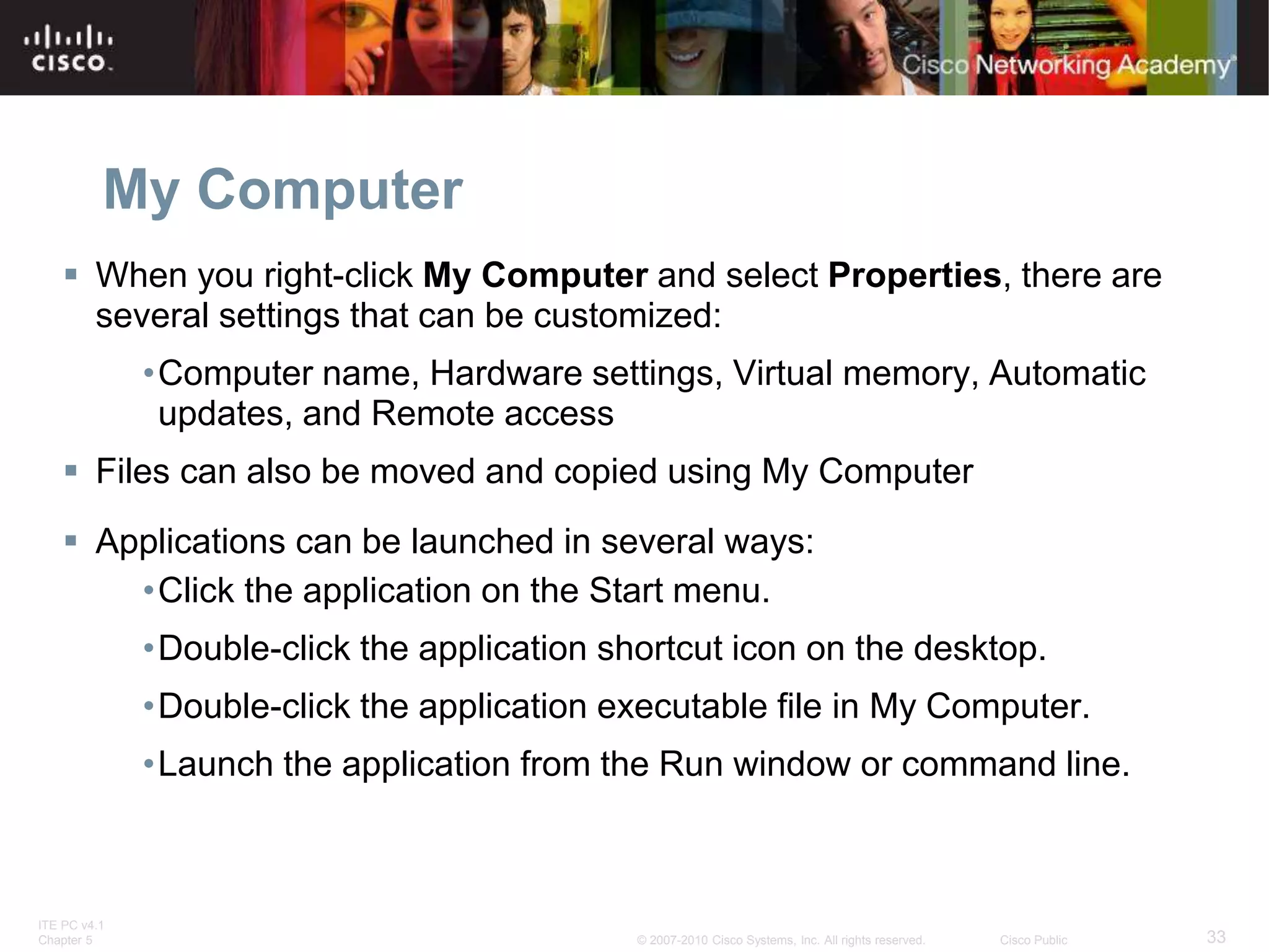 ITE PC v4.1
Chapter 5 33
© 2007-2010 Cisco Systems, Inc. All rights reserved. Cisco Public
My Computer
 When you right-click My Computer and select Properties, there are
several settings that can be customized:
•Computer name, Hardware settings, Virtual memory, Automatic
updates, and Remote access
 Files can also be moved and copied using My Computer
 Applications can be launched in several ways:
•Click the application on the Start menu.
•Double-click the application shortcut icon on the desktop.
•Double-click the application executable file in My Computer.
•Launch the application from the Run window or command line.
 