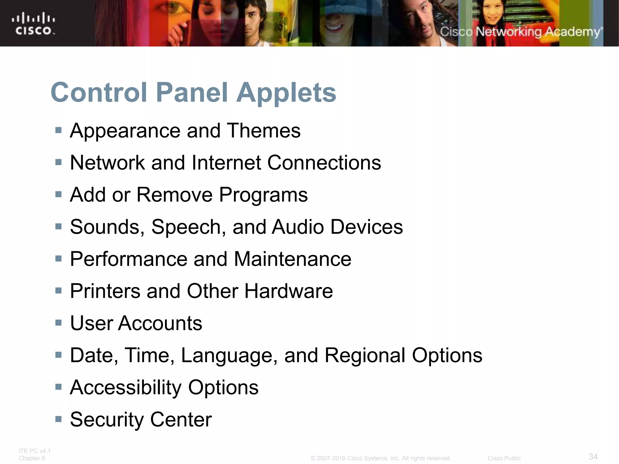 ITE PC v4.1
Chapter 5 34
© 2007-2010 Cisco Systems, Inc. All rights reserved. Cisco Public
Control Panel Applets
 Appearance and Themes
 Network and Internet Connections
 Add or Remove Programs
 Sounds, Speech, and Audio Devices
 Performance and Maintenance
 Printers and Other Hardware
 User Accounts
 Date, Time, Language, and Regional Options
 Accessibility Options
 Security Center
 