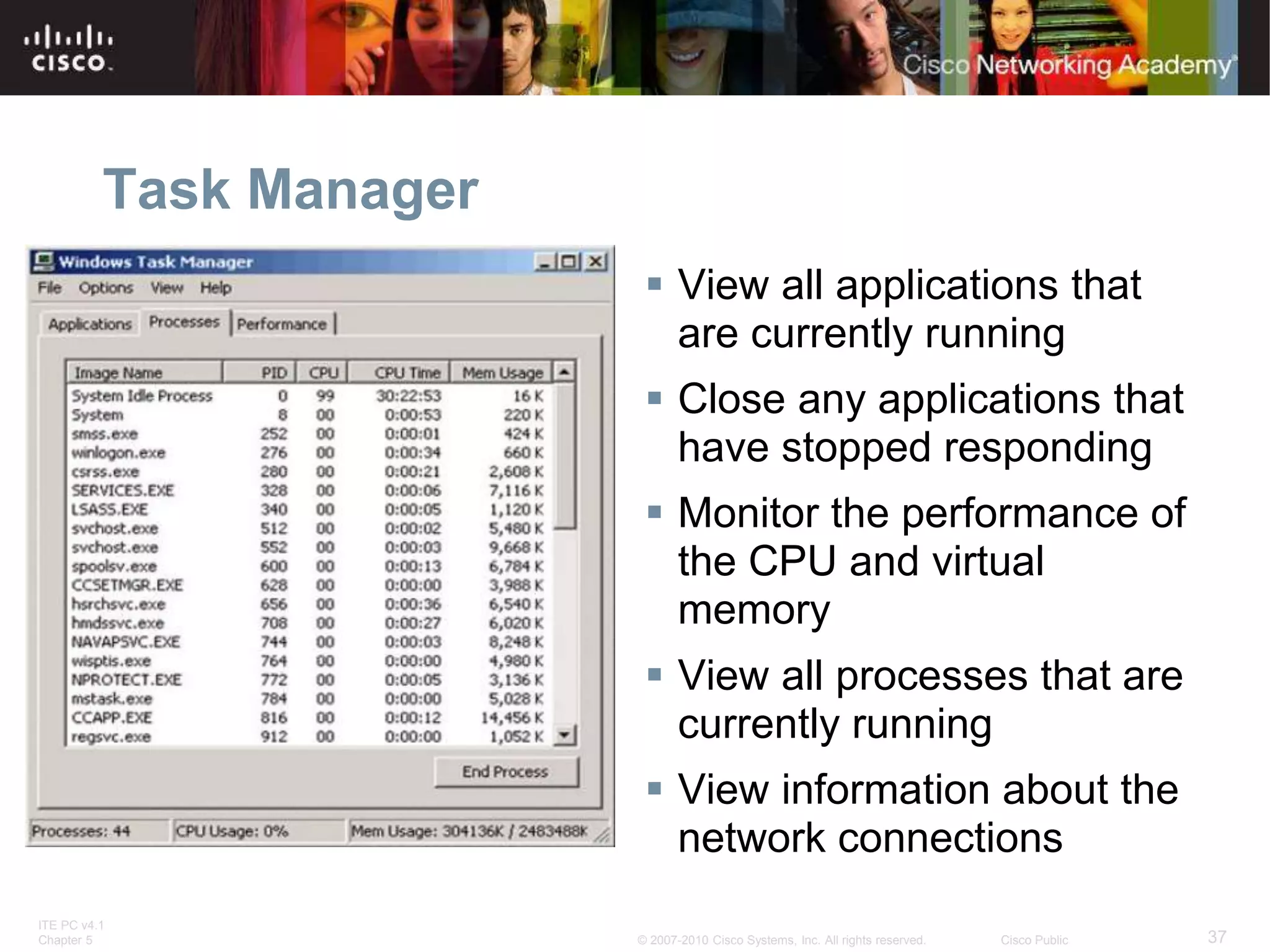 ITE PC v4.1
Chapter 5 37
© 2007-2010 Cisco Systems, Inc. All rights reserved. Cisco Public
Task Manager
 View all applications that
are currently running
 Close any applications that
have stopped responding
 Monitor the performance of
the CPU and virtual
memory
 View all processes that are
currently running
 View information about the
network connections
 