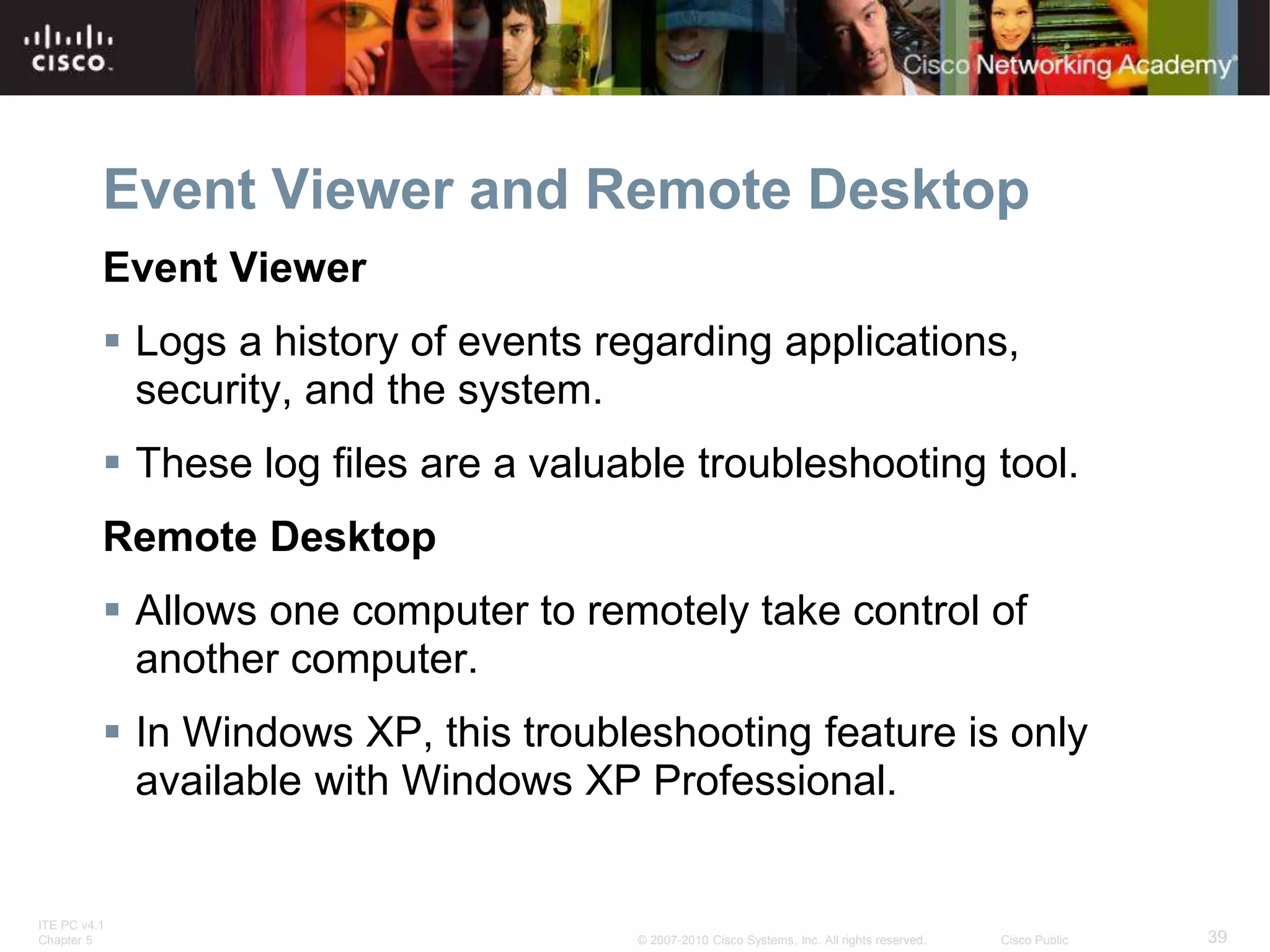 ITE PC v4.1
Chapter 5 39
© 2007-2010 Cisco Systems, Inc. All rights reserved. Cisco Public
Event Viewer and Remote Desktop
Event Viewer
 Logs a history of events regarding applications,
security, and the system.
 These log files are a valuable troubleshooting tool.
Remote Desktop
 Allows one computer to remotely take control of
another computer.
 In Windows XP, this troubleshooting feature is only
available with Windows XP Professional.
 