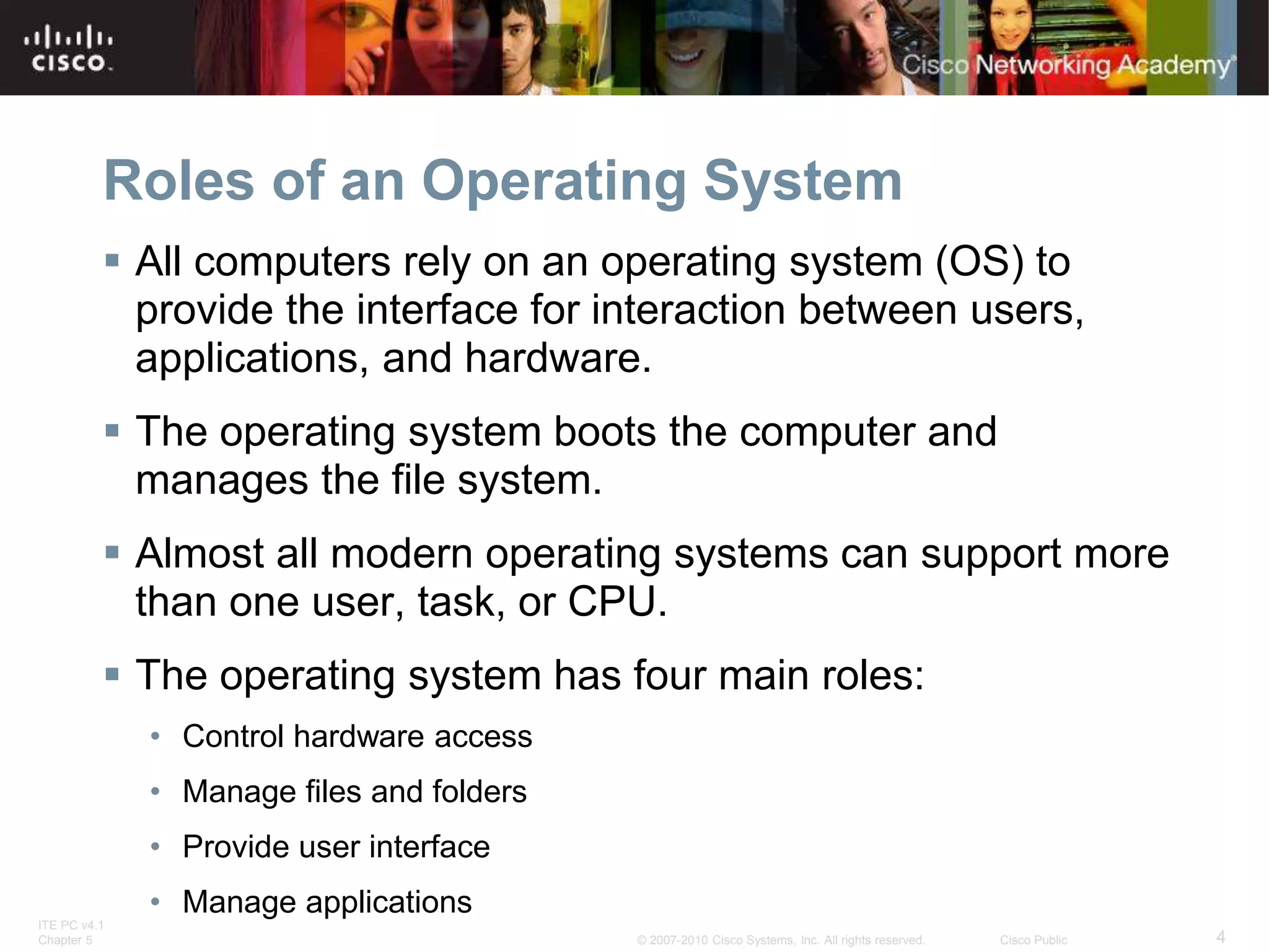 ITE PC v4.1
Chapter 5 4
© 2007-2010 Cisco Systems, Inc. All rights reserved. Cisco Public
Roles of an Operating System
 All computers rely on an operating system (OS) to
provide the interface for interaction between users,
applications, and hardware.
 The operating system boots the computer and
manages the file system.
 Almost all modern operating systems can support more
than one user, task, or CPU.
 The operating system has four main roles:
• Control hardware access
• Manage files and folders
• Provide user interface
• Manage applications
 