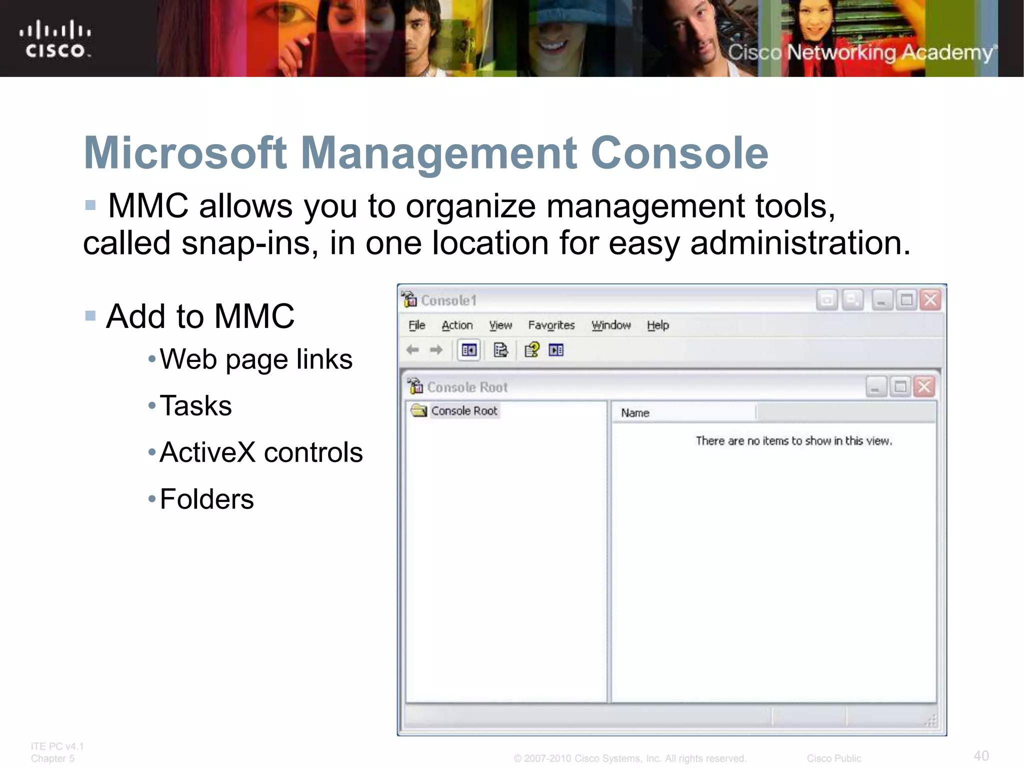 ITE PC v4.1
Chapter 5 40
© 2007-2010 Cisco Systems, Inc. All rights reserved. Cisco Public
Microsoft Management Console
 MMC allows you to organize management tools,
called snap-ins, in one location for easy administration.
 Add to MMC
•Web page links
•Tasks
•ActiveX controls
•Folders
 