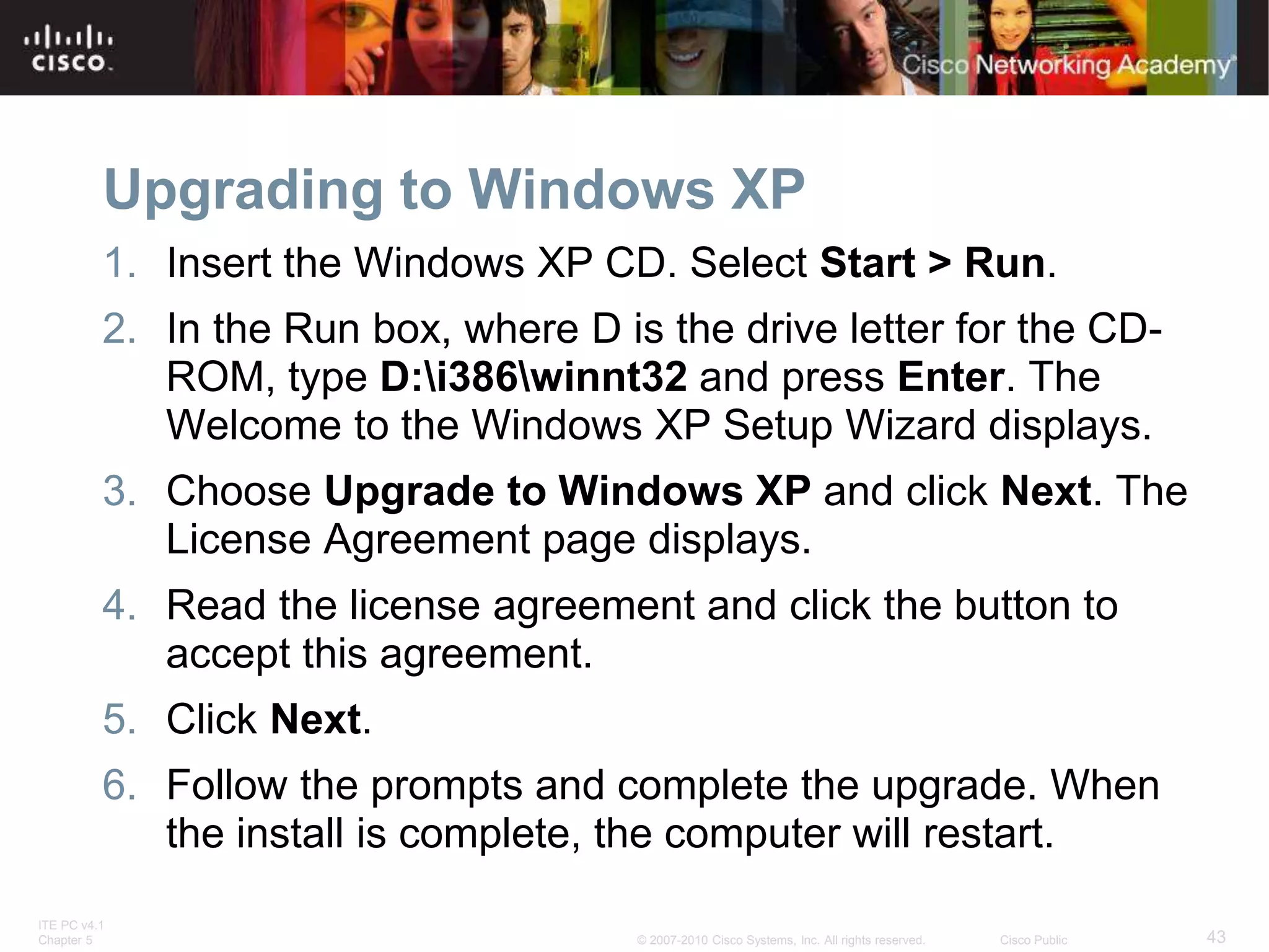 ITE PC v4.1
Chapter 5 43
© 2007-2010 Cisco Systems, Inc. All rights reserved. Cisco Public
Upgrading to Windows XP
1. Insert the Windows XP CD. Select Start > Run.
2. In the Run box, where D is the drive letter for the CD-
ROM, type D:i386winnt32 and press Enter. The
Welcome to the Windows XP Setup Wizard displays.
3. Choose Upgrade to Windows XP and click Next. The
License Agreement page displays.
4. Read the license agreement and click the button to
accept this agreement.
5. Click Next.
6. Follow the prompts and complete the upgrade. When
the install is complete, the computer will restart.
 
