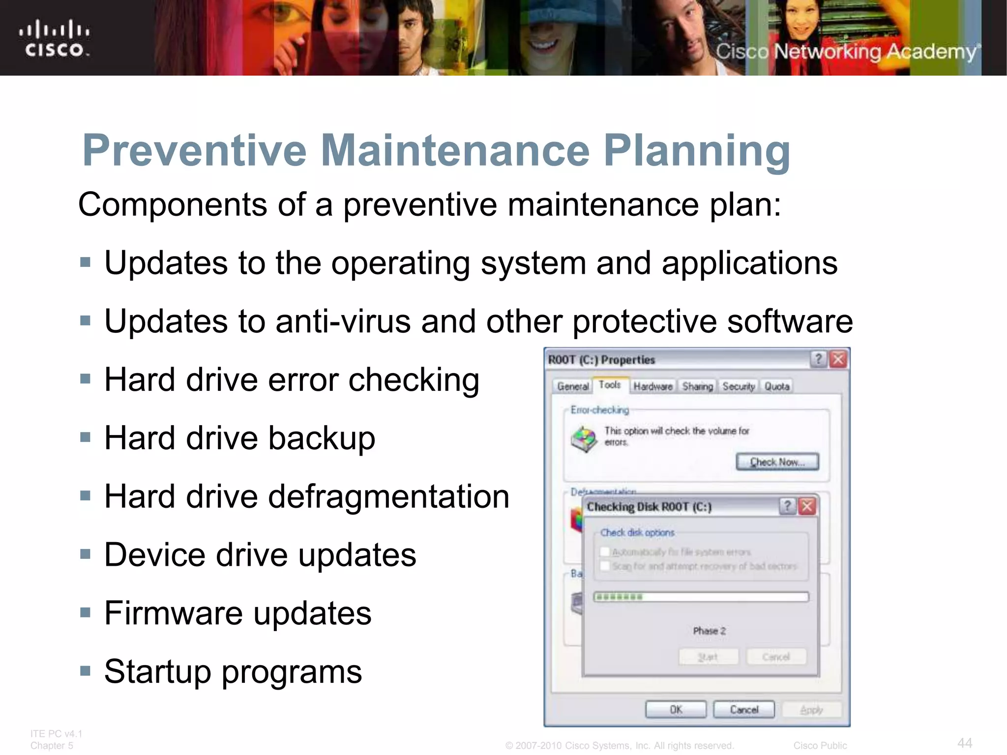 ITE PC v4.1
Chapter 5 44
© 2007-2010 Cisco Systems, Inc. All rights reserved. Cisco Public
Preventive Maintenance Planning
Components of a preventive maintenance plan:
 Updates to the operating system and applications
 Updates to anti-virus and other protective software
 Hard drive error checking
 Hard drive backup
 Hard drive defragmentation
 Device drive updates
 Firmware updates
 Startup programs
 