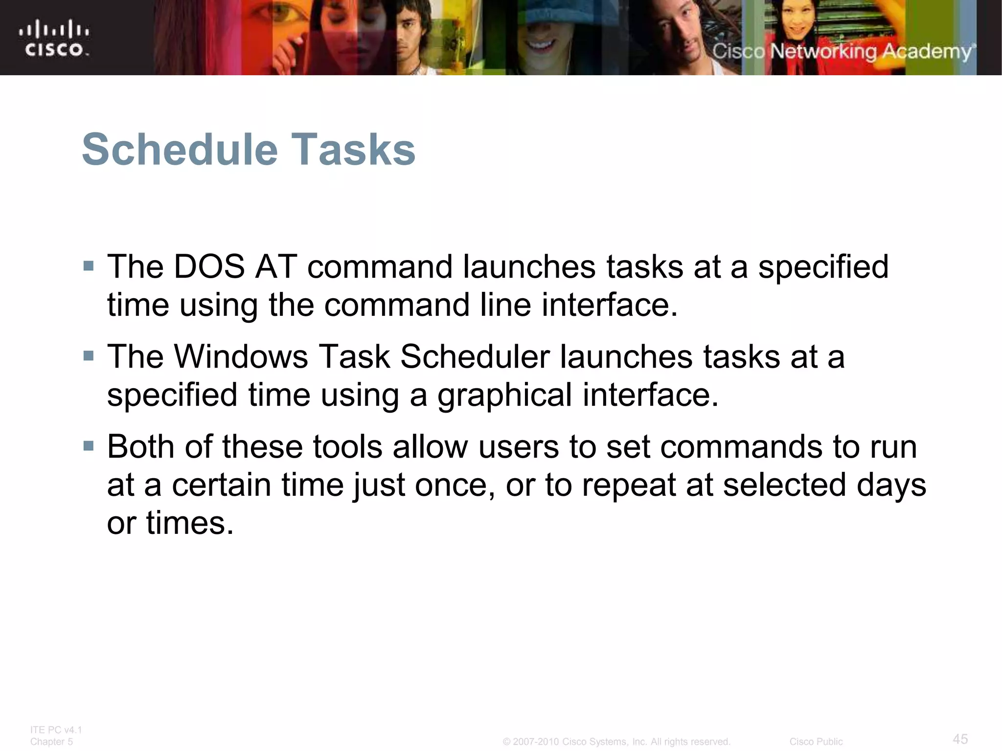 ITE PC v4.1
Chapter 5 45
© 2007-2010 Cisco Systems, Inc. All rights reserved. Cisco Public
Schedule Tasks
 The DOS AT command launches tasks at a specified
time using the command line interface.
 The Windows Task Scheduler launches tasks at a
specified time using a graphical interface.
 Both of these tools allow users to set commands to run
at a certain time just once, or to repeat at selected days
or times.
 