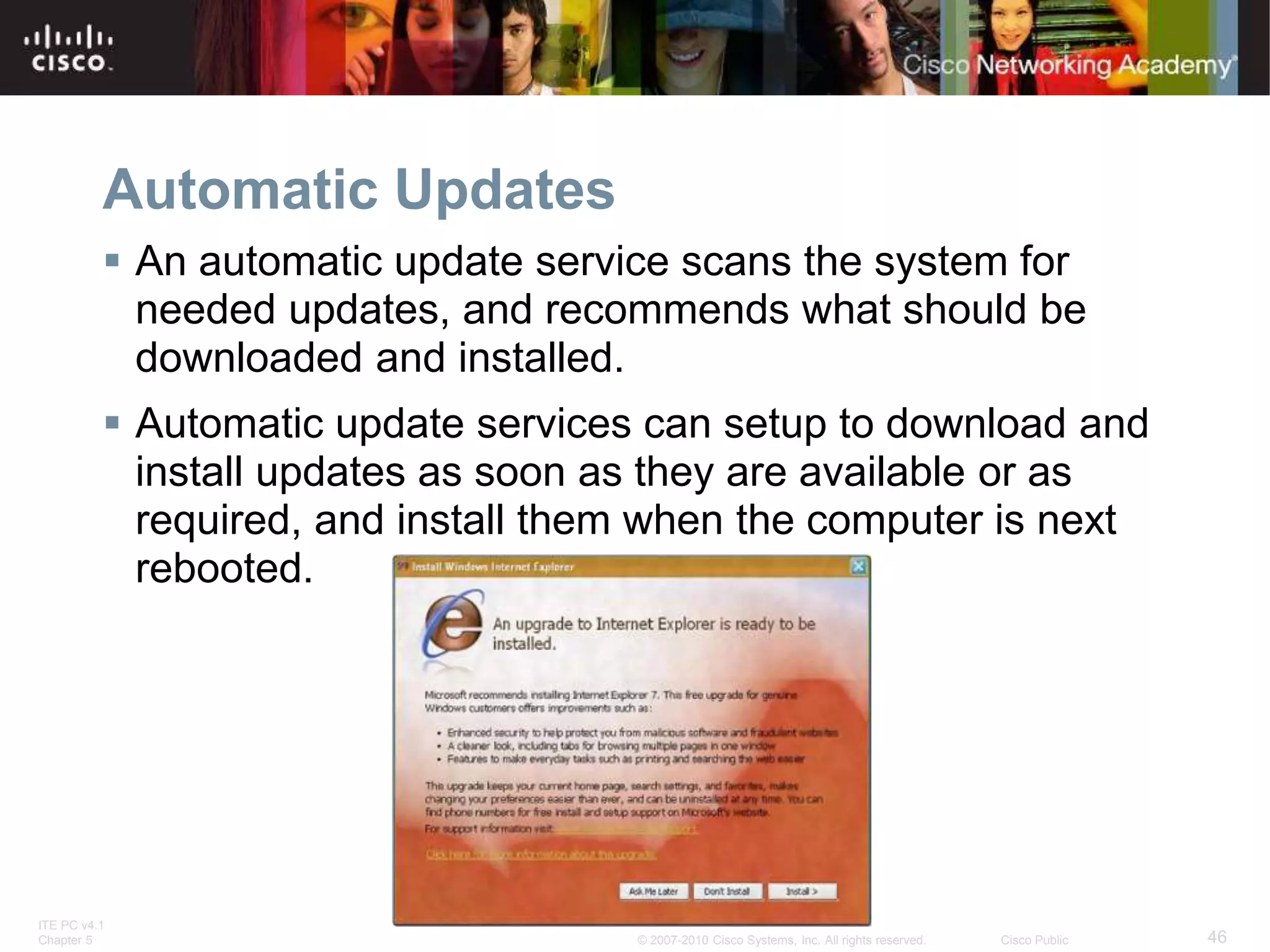 ITE PC v4.1
Chapter 5 46
© 2007-2010 Cisco Systems, Inc. All rights reserved. Cisco Public
Automatic Updates
 An automatic update service scans the system for
needed updates, and recommends what should be
downloaded and installed.
 Automatic update services can setup to download and
install updates as soon as they are available or as
required, and install them when the computer is next
rebooted.
 