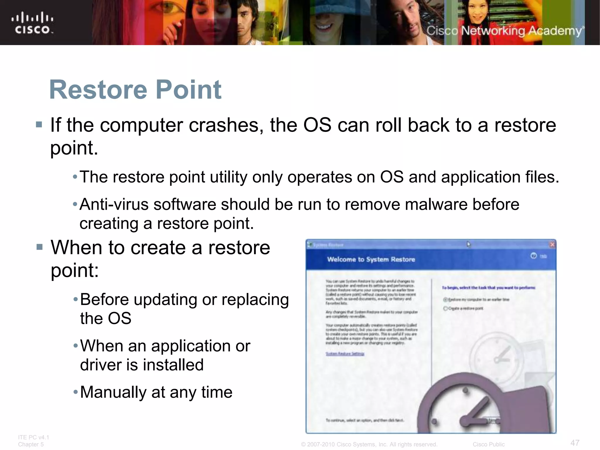 ITE PC v4.1
Chapter 5 47
© 2007-2010 Cisco Systems, Inc. All rights reserved. Cisco Public
Restore Point
 If the computer crashes, the OS can roll back to a restore
point.
•The restore point utility only operates on OS and application files.
•Anti-virus software should be run to remove malware before
creating a restore point.
 When to create a restore
point:
•Before updating or replacing
the OS
•When an application or
driver is installed
•Manually at any time
 