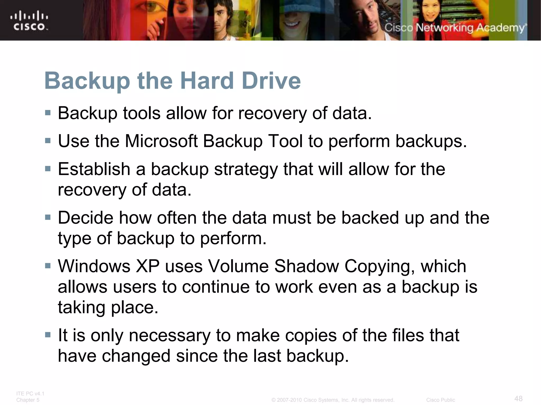 ITE PC v4.1
Chapter 5 48
© 2007-2010 Cisco Systems, Inc. All rights reserved. Cisco Public
Backup the Hard Drive
 Backup tools allow for recovery of data.
 Use the Microsoft Backup Tool to perform backups.
 Establish a backup strategy that will allow for the
recovery of data.
 Decide how often the data must be backed up and the
type of backup to perform.
 Windows XP uses Volume Shadow Copying, which
allows users to continue to work even as a backup is
taking place.
 It is only necessary to make copies of the files that
have changed since the last backup.
 