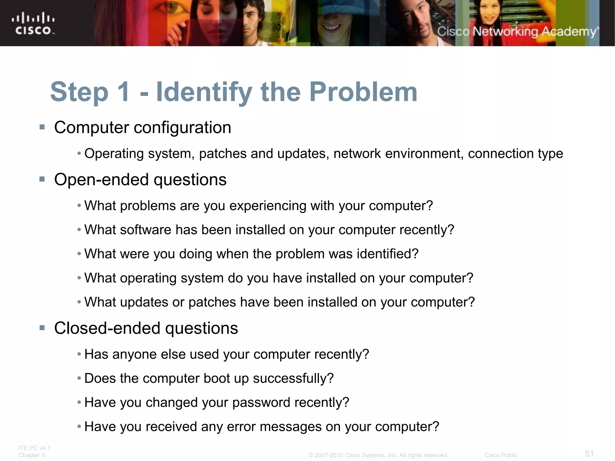 ITE PC v4.1
Chapter 5 51
© 2007-2010 Cisco Systems, Inc. All rights reserved. Cisco Public
Step 1 - Identify the Problem
 Computer configuration
• Operating system, patches and updates, network environment, connection type
 Open-ended questions
• What problems are you experiencing with your computer?
• What software has been installed on your computer recently?
• What were you doing when the problem was identified?
• What operating system do you have installed on your computer?
• What updates or patches have been installed on your computer?
 Closed-ended questions
• Has anyone else used your computer recently?
• Does the computer boot up successfully?
• Have you changed your password recently?
• Have you received any error messages on your computer?
 